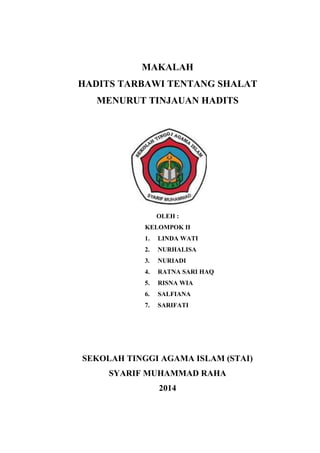 MAKALAH
HADITS TARBAWI TENTANG SHALAT
MENURUT TINJAUAN HADITS
OLEH :
KELOMPOK II
1. LINDA WATI
2. NURHALISA
3. NURIADI
4. RATNA SARI HAQ
5. RISNA WIA
6. SALFIANA
7. SARIFATI
SEKOLAH TINGGI AGAMA ISLAM (STAI)
SYARIF MUHAMMAD RAHA
2014
 