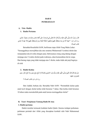 BAB II
PEMBAHASAN
A. Teks Hadits
1. Hadist Pertama
‫ا‬ َ‫و‬َ‫ل‬َ‫ص‬ َ‫س‬ْ‫م‬َ‫خ‬ َ‫ِك‬‫ت‬‫ه‬‫م‬ُ‫أ‬ ‫ى‬َ‫ل‬َ‫ع‬ ُ‫ت‬ْ‫ض‬ َ‫ر‬َ‫ف‬ ‫ي‬ِِّ‫ن‬ِ‫إ‬ ‫ى‬َ‫ل‬‫ا‬َ‫ع‬َ‫ت‬ ُ ‫ه‬‫اَّلل‬ َ‫ل‬‫ا‬َ‫ق‬ َ‫م‬‫ه‬‫ل‬َ‫س‬ َ‫و‬ ِ‫ه‬ْ‫ي‬َ‫ل‬َ‫ع‬ ‫هم‬‫ه‬‫ل‬‫ال‬ ‫ى‬‫ه‬‫ل‬َ‫ص‬ ِ ‫ه‬‫اَّلل‬ ُ‫ل‬‫و‬ُ‫س‬َ‫ر‬ َ‫ل‬‫ا‬َ‫ق‬ُ‫ْت‬‫د‬ِ‫ه‬َ‫ع‬ َ‫و‬ ٍ‫ت‬ِ‫د‬ِْْ‫ع‬
ْ‫ظ‬ِ‫ف‬‫ا‬َ‫ح‬ُ‫ي‬ ْ‫م‬َ‫ل‬ ْ‫ن‬َ‫م‬ َ‫و‬ َ‫ة‬‫ه‬َْ‫ج‬ْ‫ال‬ ُ‫ه‬ُ‫ت‬ْ‫َل‬‫خ‬ْ‫د‬َ‫أ‬ ‫ه‬‫ن‬ِ‫ه‬ِ‫ت‬ْ‫ق‬ َ‫و‬ِ‫ل‬ ‫ه‬‫ن‬ِ‫ه‬ْ‫ي‬َ‫ل‬َ‫ع‬ ُ‫ظ‬ِ‫ف‬‫ا‬َ‫ح‬ُ‫ي‬ َ‫ء‬‫ا‬َ‫ج‬ ْ‫ن‬َ‫م‬ ُ‫ه‬‫ه‬‫ن‬َ‫أ‬ ‫ًا‬‫د‬ْ‫ه‬َ‫ع‬ِ‫د‬ِْْ‫ع‬ ُ‫ه‬َ‫ل‬ َ‫د‬ْ‫ه‬َ‫ع‬ َ‫ال‬َ‫ف‬ ‫ه‬‫ن‬ِ‫ه‬ْ‫ي‬َ‫ل‬َ‫ع‬ * ‫داود‬ ‫أبو‬ ‫رواه‬
‫الصالة‬ ‫كتاب‬
Bersabda Rosululloh SAW, berfirman siapa Alloh Yang Maha Luhur:
“Sesungguhnya mewajibkan aku atas umatmu Muhammad 5 (waktu) sholat dan
menjanjikan aku di sisiku dengan janji, bahwasanya orang yang datang dengan
menjaga atas 5 (waktu sholat) pada waktunya, akan kumasukkan dia ke surga.
Dan barang siapa yang tidak menjaga atas 5 sholat, maka tidak ada janji baginya
di sisik
2. Hadist Kedua
ْ‫ي‬َ‫ل‬َ‫ع‬ ‫هم‬‫ه‬‫ل‬‫ال‬ ‫ى‬‫ه‬‫ل‬َ‫ص‬ ُّ‫ي‬ِ‫ب‬‫ه‬ْ‫ال‬ َ‫ل‬‫ا‬َ‫ق‬ َ‫ل‬‫ا‬َ‫ق‬ ِ‫ه‬ِِّ‫د‬َ‫ج‬ ْ‫ن‬َ‫ع‬َ‫ل‬َ‫ب‬ ‫ا‬َ‫ذ‬ِ‫إ‬ َ‫و‬ َ‫ِين‬ِْ‫س‬ َ‫ع‬ْ‫ب‬َ‫س‬ َ‫غ‬َ‫ل‬َ‫ب‬ ‫ا‬َ‫ذ‬ِ‫إ‬ ِ‫ة‬َ‫ال‬‫ه‬‫ص‬‫ال‬ِ‫ب‬ ‫ه‬‫ي‬ِ‫ب‬‫ه‬‫ص‬‫ال‬ ‫وا‬ُ‫ر‬ُ‫م‬ َ‫م‬‫ه‬‫ل‬َ‫س‬ َ‫و‬ ِ‫ه‬َ‫ِين‬ِْ‫س‬ َ‫ر‬َْْ‫ع‬ َ‫غ‬
‫ا‬َ‫ه‬ْ‫ي‬َ‫ل‬َ‫ع‬ ُ‫ه‬‫ُو‬‫ب‬ ِ‫ْر‬‫ض‬‫ا‬َ‫ف‬
* ‫الصالة‬ ‫كتاب‬ ‫داود‬ ‫أبو‬ ‫رواه‬
Dari Jaddid, berkata dia: Bersabda Nabi SAW: “Perintahlah kalian pada
anak kecil dengan sholat ketika telah berumur 7 tahun. Dan ketika telah berumur
10 tahun maka memukullah pada anak karena meninggalkan sholat”
B. Teori / Penjelasan Tentang Hadis Di Atas
1. Hadist pertama
Hadist tersebut termasuk kedalam hadist Qudsi. Karena terdapat perkataan-
perkataan perintah dari Allah yang diucapkan kembali oleh Nabi Muhammad
SAW.
 