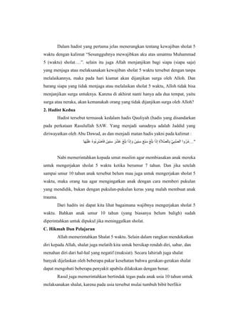 Dalam hadist yang pertama jelas menerangkan tentang kewajiban sholat 5
waktu dengan kalimat “Sesungguhnya mewajibkan aku atas umatmu Muhammad
5 (waktu) sholat….”. selain itu juga Allah menjanjikan bagi siapa (siapa saja)
yang menjaga atau melaksanakan kewajiban sholat 5 waktu tersebut dengan tanpa
melalaikannya, maka pada hari kiamat akan dijanjikan surga oleh Alloh. Dan
barang siapa yang tidak menjaga atau melalaikan sholat 5 waktu, Alloh tidak bisa
menjanjikan surga untuknya. Karena di akhirat nanti hanya ada dua tempat, yaitu
surga atau neraka, akan kemanakah orang yang tidak dijanjikan surga oleh Alloh?
2. Hadist Kedua
Hadist tersebut termasuk kedalam hadis Qauliyah (hadis yang disandarkan
pada perkataan Rasulullah SAW. Yang menjadi sanadnya adalah Jaddid yang
diriwayatkan oleh Abu Dawud, as dan menjadi matan hadis yakni pada kalimat :
ِِْ‫س‬ َ‫ر‬َْْ‫ع‬ َ‫غ‬َ‫ل‬َ‫ب‬ ‫ا‬َ‫ذ‬ِ‫إ‬ َ‫و‬ َ‫ِين‬ِْ‫س‬ َ‫ع‬ْ‫ب‬َ‫س‬ َ‫غ‬َ‫ل‬َ‫ب‬ ‫ا‬َ‫ذ‬ِ‫إ‬ ِ‫ة‬َ‫ال‬‫ه‬‫ص‬‫ال‬ِ‫ب‬ ‫ه‬‫ي‬ِ‫ب‬‫ه‬‫ص‬‫ال‬ ‫وا‬ُ‫ر‬ُ‫م‬‫ا‬َ‫ه‬ْ‫ي‬َ‫ل‬َ‫ع‬ ُ‫ه‬‫ُو‬‫ب‬ ِ‫ْر‬‫ض‬‫ا‬َ‫ف‬ َ‫ين‬ …"
Nabi memerintahkan kepada umat muslim agar membiasakan anak mereka
untuk mengerjakan sholat 5 waktu ketika berumur 7 tahun. Dan jika setelah
sampai umur 10 tahun anak tersebut belum mau juga untuk mengerjakan sholat 5
waktu, maka orang tua agar mengingatkan anak dengan cara memberi pukulan
yang mendidik, bukan dengan pukulan-pukulan keras yang malah membuat anak
trauma.
Dari hadits ini dapat kita lihat bagaimana wajibnya mengerjakan sholat 5
waktu. Bahkan anak umur 10 tahun (yang biasanya belum baligh) sudah
diperintahkan untuk dipukul jika meninggalkan sholat.
C. Hikmah Dan Pelajaran
Allah memerintahkan Shalat 5 waktu. Selain dalam rangkan mendekatkan
diri kepada Allah, shalat juga melatih kita untuk bersikap rendah diri, sabar, dan
menahan diri dari hal-hal yang negatif (maksiat). Secara lahiriah juga shalat
banyak dijelaskan oleh beberapa pakar kesehatan bahwa gerakan-gerakan shalat
dapat mengobati beberapa penyakit apabila dilakukan dengan benar.
Rasul juga memerintahkan bertindak tegas pada anak usia 10 tahun untuk
melaksanakan shalat, karena pada usia tersebut mulai tumbuh bibit berfikir
 