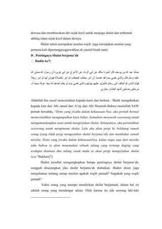 dewasa dan membiasakan diri sejak kecil untuk menjaga shalat dan terbentuk
akhlaq islam sejak kecil dalam dirinya.
Shalat selain merupakan amalan wajib juga merupakan amalan yang
pertama kali dipertanggungjawabkan di yaumil hisab nanti.
D . Pentingnya Shalat berjama’ah
Hadits ke7:
‫هللا‬ ‫صلى‬ ‫هللا‬ ‫رسول‬ ‫أن‬ ‫هريرة‬ ‫أبي‬ ‫عن‬ ‫األعرج‬ ‫عن‬ ‫الزناد‬ ‫أبي‬ ‫عن‬ ‫مالك‬ ‫أخبرنا‬ ‫قال‬ ‫يوسف‬ ‫بن‬ ‫هللا‬ ‫عبد‬ ‫حدثْا‬
‫وسلم‬ ‫عليه‬‫رجال‬ ‫آمر‬ ‫ثم‬ ‫لها‬ ‫فيؤذن‬ ‫بالصالة‬ ‫آمر‬ ‫ثم‬ ‫فيحطب‬ ‫بحطب‬ ‫آمر‬ ‫أن‬ ‫هممت‬ ‫لقد‬ ‫بيده‬ ‫نفسي‬ ‫والذ‬ ‫قال‬
‫أو‬ ‫سميْا‬ ‫عرقا‬ ‫يجد‬ ‫أنه‬ ‫أحدهم‬ ‫يعلم‬ ‫لو‬ ‫بيده‬ ‫نفسي‬ ‫والذ‬ ‫بيوتهم‬ ‫عليهم‬ ‫ق‬ ِِّ‫حر‬ُ‫فأ‬ ‫رجال‬ ‫إلى‬ ‫خالف‬ُ‫أ‬ ِّ‫م‬‫ث‬ ‫الْاس‬ ‫ه‬‫م‬ُ‫ؤ‬‫في‬
‫بخار‬ .‫العْاء‬ ‫لْهد‬ ‫حسْتين‬ ‫مرماتين‬
Abdullah bin yusuf menceritakan kepada kami dan berkata : Malik mengabarkan
kepada kita dari Abi zanad dari A’raj dari Abi Hurairah Bahwa rasulullah SAW
pernah bersabda, “Demi yang jiwaku dalam kekuasaan-Nya, aku pernah berniat
memerintahkan mengumpulkan kayu bakar, kemudian menyuruh seseorang untuk
mengumandangkan azan untuk mengerjakan shalat. Selanjutnya, aku perintahkan
seseorang untuk mengimami shalat. Lalu aku akan pergi ke belakang rumah
orang (yang tidak pergi mengerjakan shalat berjama’ah) dan membakar rumah
mereka. Demi yang jiwaku dalam kekuasaanNya, kalau siapa saja dari mereka
tahu bahwa ia akan menemukan sebuah tulang yang tertutup daging yang
terdapat diantara dua tulang rusuk maka ia akan pergi mengerjakan shalat
isya.”Bukhari[7]
Hadist tersebut mengungkapkan betapa pentingnya sholat berjama’ah,
sungguh disayangkan jika sholat berjama’ah diabaikan. Hadist disini juga
menjelaskan tentang setiap muslim apakah wajib jamaah? Siapakah yang wajib
jamaah?
Yakni orang yang mampu mendirikan sholat berjamaah, dalam hal ini
adalah orang yang mendengar adzan. Oleh karena itu ada seorang laki-laki
 