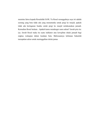 meminta fatwa kepada Rosulullah SAW, Ya Rosul sesungguhnya saya ini adalah
seorang yang buta tidak ada yang menuntunku untuk pergi ke masjid, apakah
tidak ada keringanan buatku untuk pergi ke masjid melaksanakan jamaah.
Kemudian Rosul berkata : Apakah kamu mendengar suara adzan? Jawab pria itu:
iya. Jawab Rosul maka itu suatu indikator atas kewajiban shalat jamaah bagi
engkau walaupun dalam keadaan buta. Bahwasannya kebutaan bukanlah
merupakan udzur untuk meninggalkan sholat jamaa
 