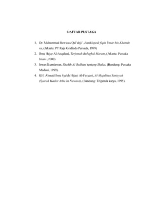 DAFTAR PUSTAKA
1. Dr. Muhammad Rawwas Qal’ahji’, Ensiklopedi fiqih Umar bin Khattab
ra, (Jakarta: PT Raja Grafindo Persada, 1999)
2. Ibnu Hajar Al-Asqalani, Terjemah Bulughul Maram, (Jakarta: Pustaka
Imani ,2000).
3. Irwan Kurniawan, Shahih Al-Bukhari tentang Shalat, (Bandung: Pustaka
Madani, 1999).
4. KH. Ahmad Ibnu Syekh Hijazi Al-Fasyani, Al-Majalisus Saniyyah
(Syarah Hadist Arba’in Nawawi), (Bandung: Trigenda karya, 1995).
 