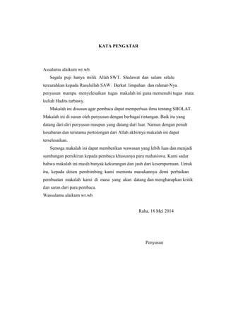 KATA PENGATAR
Assalamu alaikum wr.wb.
Segala puji hanya milik Allah SWT. Shalawat dan salam selalu
tercurahkan kepada Rasulullah SAW. Berkat limpahan dan rahmat-Nya
penyusun mampu menyelesaikan tugas makalah ini guna memenuhi tugas mata
kuliah Hadits tarbawy.
Makalah ini disusun agar pembaca dapat memperluas ilmu tentang SHOLAT.
Makalah ini di susun oleh penyusun dengan berbagai rintangan. Baik itu yang
datang dari diri penyusun maupun yang datang dari luar. Namun dengan penuh
kesabaran dan terutama pertolongan dari Allah akhirnya makalah ini dapat
terselesaikan.
Semoga makalah ini dapat memberikan wawasan yang lebih luas dan menjadi
sumbangan pemikiran kepada pembaca khususnya para mahasiswa. Kami sadar
bahwa makalah ini masih banyak kekurangan dan jauh dari kesempurnaan. Untuk
itu, kepada dosen pembimbing kami meminta masukannya demi perbaikan
pembuatan makalah kami di masa yang akan datang dan mengharapkan kritik
dan saran dari para pembaca.
Wassalamu alaikum wr.wb
Raha, 18 Mei 2014
Penyusun
 