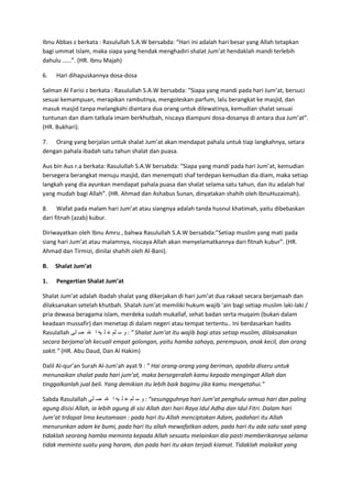Ibnu Abbas z berkata : Rasulullah S.A.W bersabda: “Hari ini adalah hari besar yang Allah tetapkan
bagi ummat Islam, maka siapa yang hendak menghadiri shalat Jum’at hendaklah mandi terlebih
dahulu ……”. (HR. Ibnu Majah)
6.

Hari dihapuskannya dosa-dosa

Salman Al Farisi z berkata : Rasulullah S.A.W bersabda: “Siapa yang mandi pada hari Jum’at, bersuci
sesuai kemampuan, merapikan rambutnya, mengoleskan parfum, lalu berangkat ke masjid, dan
masuk masjid tanpa melangkahi diantara dua orang untuk dilewatinya, kemudian shalat sesuai
tuntunan dan diam tatkala imam berkhutbah, niscaya diampuni dosa-dosanya di antara dua Jum’at”.
(HR. Bukhari).
7. Orang yang berjalan untuk shalat Jum’at akan mendapat pahala untuk tiap langkahnya, setara
dengan pahala ibadah satu tahun shalat dan puasa.
Aus bin Aus r.a berkata: Rasulullah S.A.W bersabda: “Siapa yang mandi pada hari Jum’at, kemudian
bersegera berangkat menuju masjid, dan menempati shaf terdepan kemudian dia diam, maka setiap
langkah yang dia ayunkan mendapat pahala puasa dan shalat selama satu tahun, dan itu adalah hal
yang mudah bagi Allah”. (HR. Ahmad dan Ashabus Sunan, dinyatakan shahih oleh IbnuHuzaimah).
8. Wafat pada malam hari Jum’at atau siangnya adalah tanda husnul khatimah, yaitu dibebaskan
dari fitnah (azab) kubur.
Diriwayatkan oleh Ibnu Amru , bahwa Rasulullah S.A.W bersabda:”Setiap muslim yang mati pada
siang hari Jum’at atau malamnya, niscaya Allah akan menyelamatkannya dari fitnah kubur”. (HR.
Ahmad dan Tirmizi, dinilai shahih oleh Al-Bani).
B.

Shalat Jum’at

1.

Pengertian Shalat Jum’at

Shalat Jum’at adalah ibadah shalat yang dikerjakan di hari jum’at dua rakaat secara berjamaah dan
dilaksanakan setelah khutbah. Shalah Jum’at memiliki hukum wajib ‘ain bagi setiap muslim laki-laki /
pria dewasa beragama islam, merdeka sudah mukallaf, sehat badan serta muqaim (bukan dalam
keadaan mussafir) dan menetap di dalam negeri atau tempat tertentu.. Ini berdasarkan hadits
Rasulallah ‫ ” : و س لم ع ل يه ا هلل ص لى‬Shalat Jum’at itu wajib bagi atas setiap muslim, dilaksanakan
secara berjama’ah kecuali empat golongan, yaitu hamba sahaya, perempuan, anak kecil, dan orang
sakit.” (HR. Abu Daud, Dan Al Hakim)
Dalil Al-qur’an Surah Al-Jum’ah ayat 9 : ” Hai orang-orang yang beriman, apabila diseru untuk
menunaikan shalat pada hari jum’at, maka bersegeralah kamu kepada mengingat Allah dan
tinggalkanlah jual beli. Yang demikian itu lebih baik bagimu jika kamu mengetahui.”
Sabda Rasulallah ‫“ : و س لم ع ل يه ا هلل ص لى‬sesungguhnya hari Jum’at penghulu semua hari dan paling
agung disisi Allah, ia lebih agung di sisi Allah dari hari Raya Idul Adha dan Idul Fitri. Dalam hari
Jum’at trdapat lima keutamaan : pada hari itu Allah menciptakan Adam, padahari itu Allah
menurunkan adam ke bumi, pada hari itu allah mewafatkan adam, pada hari itu ada satu saat yang
tidaklah seorang hamba meminta kepada Allah sesuatu melainkan dia pasti memberikannya selama
tidak meminta suatu yang haram, dan pada hari itu akan terjadi kiamat. Tidaklah malaikat yang

 