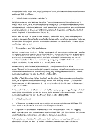 dekat (kepada Allah), langit, bumi, angin, gunung, dan lautan, melainkan mereka semua merindukan
hari Jum’at.”(HR. Ibnu Majah)
1.

Perintah Untuk Mengerjakan Shalat Jum’at

Dari Abu Hurairah r.a. dari Nabi saw. bersabda, “Barangsiapa yang mandi, kemudian datang ke
(masjid untuk) shalat jum’at, lalu shalat (intidzar) semampunya, kemudian memperhatikan (imam)
hingga selesai dari khutbahnya, kemudian shalat bersamanya, niscaya diampuni dosa-dosanya yang
terjadi antara Jum’at itu dengan Jum’at berikutnya ditambah dengan tiga hari.” (Shahih: Shahihul
Jami’us Shaghir no: 6062 dan Muslim II: 587 no: 857).
Darinya (Abu Hurairah) r.a. dan Nabi saw. bersabda, “Shalat lima waktu, shalat jum’at ke jum’at
berikutnya dan puasa Ramadhan ke ramadhan berikutnya adalah menghapus (dosa-dosa) keduanya,
bila dosa-dosa besar dijauhi.”(Shahih: Shahihul Jami’us Shaghir no : 3875, Muslim 1: 209 no: 16 dan
233, Tirmidzi I: 138 no: 214.
2.

Ancaman Keras Agar Tidak Melalaikannya

Dari Ibnu Umar dan Abu Hurairah r.a. bahwa keduanya pernah mendengar Rasulullah saw. bersabda
sedang beliau bersandar pada tongkat di atas mimbarnya, “Hendaklah orang-orang itu benar-benar
berhenti dan meninggalkan shalat Jum’at, atau Allah benar-benar menutup rapat hati mereka,
kemudian mereka benar-benar akan menjadi orang-orang yang lalai.”(Shahih: Shahihul Jami’us
Shaghir hal 142 not 5 no: 548, Muslim II: 591 no: 865, Nasa’i III: 88)
Dari Abdullah r.a. Nabi saw. bersabda kepada suatu kaum yang meninggalkan shalat
jum’at, “Sungguh aku benar-benar hendak menyuruh seseorang menjadi imam untuk orang-orang,
kemudian aku akan membakar (rumah) orang-orang yang meninggalkan shalat Jum’at.” (Shahih:
Shahihul Jami’us Shaghir no: 5142 dan Muslim I: 452 no: 652).
Dari Abul Ja’d adh-Dhamri r.a. bahwa Rasulullah saw. bersabda, “Barangsiapa yang meninggalkan
shalat jum’at tiga kali karena mengabaikannya, niscaya Allah menutup hatinya.” (Hasan Shahih:
Shahih Abu Daud no: 923, Abu Daud III: 377 no: 1039, Tirmidzi II: 5 no: 498, Nasa’i III: 88 dan Ibnu
Majah I:357no: 1125)
Dari Usamah bin Zaid r.a. dari Nabi saw. bersabda, “Barangsiapa yang meninggalkan tiga kali shalat
Jum’at tanpa udzur (alasan), niscaya dia tercatat dalam golongan orang-orang munafik.” (Shahih:
Shahihul Jami’us Shaghir no: 6144 dan Thabrani dalam al-Kabir I: 170 no: 422).
3.

Waktu Shalat Jum’at

a.
Waktu shalat jum’at yang paling utama adalah: setelahtergelincirnya matahari hingga akhir
waktu shalat dzuhur,dan boleh dilakukan sebelum tergelincir matahari.
b. Yang lebih baik antara adzan pertama untuk shalat jum’at dan adzan kedua ada tenggang
waktu yang cukup bagi umat islam terutama yang jauh, orang yang tidur dan lalai untuk bersiap-siap
untuk shalat dengan melaksanakan adab-adabnya, dan sunnah-sunnahnya.
Waktu pelaksanaan shalat Jum’at adalah waktu shalat dzuhur, namun boleh juga dilaksanakan
sebelumnya. Dari Anas bin Malik r.a., bahwa Nabi SAW biasa shalat jum’at ketika matahari

 
