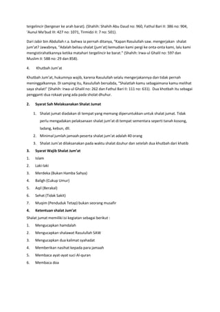 tergelincir (bergeser ke arah barat). (Shahih: Shahih Abu Daud no: 960, Fathul Bari II: 386 no: 904,
‘Aunul Ma’bud III: 427 no: 1071, Tirmidzi II: 7 no: 501).
Dari Jabir bin Abdullah r.a. bahwa ia pernah ditanya, “Kapan Rasulullah saw. mengerjakan shalat
jum’at? Jawabnya, “Adalah beliau shalat (jum’at) kemudian kami pergi ke onta-onta kami, lalu kami
mengistirahatkannya ketika matahari tergelincir ke barat.” (Shahih: Irwa-ul Ghalil no: 597 dan
Muslim II: 588 no: 29 dan 858).
4.

Khutbah Jum’at

Khutbah Jum’at, hukumnya wajib, karena Rasulullah selalu mengerjakannya dan tidak pernah
meninggalkannya. Di samping itu, Rasulullah bersabda, “Shalatlah kamu sebagaimana kamu melihat
saya shalat!’ (Shahih: Irwa-ul Ghalil no: 262 dan Fathul Bari II: 111 no: 631). Dua khotbah itu sebagai
pengganti dua rokaat yang ada pada sholat dhuhur.
2.

Syarat Sah Melaksanakan Shalat Jumat
1. Shalat jumat diadakan di tempat yang memang diperuntukkan untuk shalat jumat. Tidak
perlu mengadakan pelaksanaan shalat jum’at di tempat sementara seperti tanah kosong,
ladang, kebun, dll.
2. Minimal jumlah jamaah peserta shalat jum’at adalah 40 orang
3. Shalat Jum’at dilaksanakan pada waktu shalat dzuhur dan setelah dua khutbah dari khatib

3.

Syarat Wajib Shalat Jum’at

1.

Islam

2.

Laki-laki

3.

Merdeka (Bukan Hamba Sahya)

4.

Baligh (Cukup Umur)

5.

Aqil (Berakal)

6.

Sehat (Tidak Sakit)

7.

Muqim (Penduduk Tetap) bukan seorang musafir

4.

Ketentuan shalat Jum’at

Shalat jumat memiliki isi kegiatan sebagai berikut :
1.

Mengucapkan hamdalah

2.

Mengucapkan shalawat Rasulullah SAW

3.

Mengucapkan dua kalimat syahadat

4.

Memberikan nasihat kepada para jamaah

5.

Membaca ayat-ayat suci Al-quran

6.

Membaca doa

 