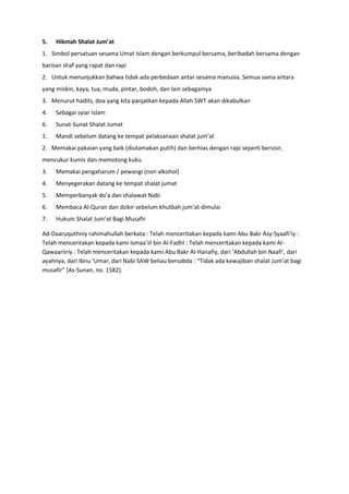 5.

Hikmah Shalat Jum’at

1. Simbol persatuan sesama Umat Islam dengan berkumpul bersama, beribadah bersama dengan
barisan shaf yang rapat dan rapi
2. Untuk menunjukkan bahwa tidak ada perbedaan antar sesama manusia. Semua sama antara
yang miskin, kaya, tua, muda, pintar, bodoh, dan lain sebagainya
3. Menurut hadits, doa yang kita panjatkan kepada Allah SWT akan dikabulkan
4.

Sebagai syiar Islam

6.

Sunat-Sunat Shalat Jumat

1.

Mandi sebelum datang ke tempat pelaksanaan shalat jum’at

2. Memakai pakaian yang baik (diutamakan putih) dan berhias dengan rapi seperti bersisir,
mencukur kumis dan memotong kuku
3.

Memakai pengaharum / pewangi (non alkohol)

4.

Menyegerakan datang ke tempat shalat jumat

5.

Memperbanyak do’a dan shalawat Nabi

6.

Membaca Al-Quran dan dzikir sebelum khutbah jum’at dimulai

7.

Hukum Shalat Jum’at Bagi Musafir

Ad-Daaruquthniy rahimahullah berkata : Telah menceritakan kepada kami Abu Bakr Asy-Syaafi’iy :
Telah menceritakan kepada kami Ismaa’iil bin Al-Fadhl : Telah menceritakan kepada kami AlQawaariiriy : Telah menceritakan kepada kami Abu Bakr Al-Hanafiy, dari ‘Abdullah bin Naafi’, dari
ayahnya, dari Ibnu ‘Umar, dari Nabi SAW beliau bersabda : “Tidak ada kewajiban shalat Jum’at bagi
musafir” *As-Sunan, no. 1582].

 