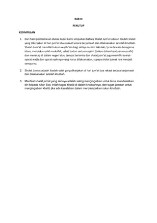 BAB III
PENUTUP
KESIMPULAN
1. Dari hasil pembahasan diatas dapat kami simpulkan bahwa Shalat Jum’at adalah ibadah shalat
yang dikerjakan di hari jum’at dua rakaat secara berjamaah dan dilaksanakan setelah khutbah.
Shalah Jum’at memiliki hukum wajib ‘ain bagi setiap muslim laki-laki / pria dewasa beragama
islam, merdeka sudah mukallaf, sehat badan serta muqaim (bukan dalam keadaan mussafir)
dan menetap di dalam negeri atau tempat tertentu dan shalat jum’at juga memiliki syaratsyarat wajib dan syarat syah nya yang harus dilaksanakan, supaya shalat jumat nya menjadi
sempurna.
2. Sholat Jum'at adalah ibadah salat yang dikerjakan di hari jum'at dua rakaat secara berjamaah
dan dilaksanakan setelah khutbah.

3. Manfaat shalat jumat yang lainnya adalah saling mengingatkan untuk terus mendekatkan
diri kepada Allah Swt. Inilah tugas khatib di dalam khutbahnya, dan tugas jamaah untuk
mengingatkan khatib jika ada kesalahan dalam menyampaikan rukun khutbah.

 