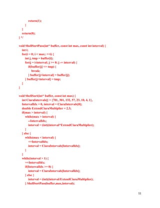 11
return(1);
}
}
return(0);
} */
void ShellSortPass(int* buffer, const int max, const int interval) {
int i;
for(i = 0; i < max; ++i) {
int j, tmp = buffer[i];
for(j = i-interval; j >= 0; j -= interval) {
if(buffer[j] <= tmp) {
break;
} buffer[j+interval] = buffer[j];
} buffer[j+interval] = tmp;
}
}
void ShellSort(int* buffer, const int max) {
int CiuraIntervals[] = {701, 301, 132, 57, 23, 10, 4, 1},
IntervalIdx = 0, interval = CiuraIntervals[0];
double ExtendCiuraMultiplier = 2.3;
if(max > interval) {
while(max > interval) {
--IntervalIdx;
interval = (int)(interval*ExtendCiuraMultiplier);
}
} else {
while(max < interval) {
++IntervalIdx;
interval = CiuraIntervals[IntervalIdx];
}
}
while(interval > 1) {
++IntervalIdx;
if(IntervalIdx >= 0) {
interval = CiuraIntervals[IntervalIdx];
} else {
interval = (int)(interval/ExtendCiuraMultiplier);
} ShellSortPass(buffer,max,interval);
 