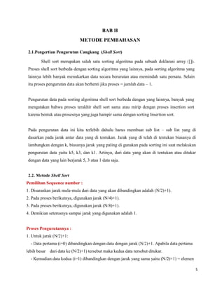 5
BAB II
METODE PEMBAHASAN
2.1.Pengertian Pengurutan Cangkang (Shell Sort)
Shell sort merupakan salah satu sorting algoritma pada sebuah deklarasi array ([]).
Proses shell sort berbeda dengan sorting algoritma yang lainnya, pada sorting algoritma yang
lainnya lebih banyak menukarkan data secara berurutan atau memindah satu persatu. Selain
itu proses pengurutan data akan berhenti jika proses = jumlah data – 1.
Pengurutan data pada sorting algoritma shell sort berbeda dengan yang lainnya, banyak yang
mengatakan bahwa proses terakhir shell sort sama atau mirip dengan proses insertion sort
karena bentuk atau prosesnya yang juga hampir sama dengan sorting Insertion sort.
Pada pengurutan data ini kita terlebih dahulu harus membuat sub list – sub list yang di
dasarkan pada jarak antar data yang di tentukan. Jarak yang di telah di tentukan biasanya di
lambangkan dengan k, biasanya jarak yang paling di gunakan pada sorting ini saat melakukan
pengurutan data yaitu k5, k3, dan k1. Artinya, dari data yang akan di tentukan atau ditukar
dengan data yang lain berjarak 5, 3 atau 1 data saja.
2.2. Metode Shell Sort
Pemilihan Sequence number :
1. Disarankan jarak mula-mula dari data yang akan dibandingkan adalah (N/2)+1).
2. Pada proses berikutnya, digunakan jarak (N/4)+1).
3. Pada proses berikutnya, digunakan jarak (N/8)+1).
4. Demikian seterusnya sampai jarak yang digunakan adalah 1.
Proses Pengurutannya :
1. Untuk jarak (N/2)+1:
- Data pertama (i=0) dibandingkan dengan data dengan jarak (N/2)+1. Apabila data pertama
lebih besar dari data ke (N/2)+1) tersebut maka kedua data tersebut ditukar.
- Kemudian data kedua (i=1) dibandingkan dengan jarak yang sama yaitu (N/2)+1) = elemen
 