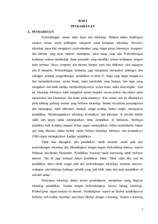 1
BAB I
PENDAHULUAN
A. PENDAHULUN
Perkembangan zaman tidak lepas dari teknologi. Bahkan dalam kehidupan
modern semua aspek kehidupan mengarah pada kemajuan teknologi. Revolusi
teknologi masa kini mengalami perkembanhan yang sangat pesat, khususnya komputer
dan internet yang terus melesat melampaui sekat ruang yang ada. Perkembangan
keduanya seakan membentuk dunia tersendiri yang memiliki system kehidupan dengan
tiada terbatas. Akses computer dan internet hamper pasti bisa dinikmati oleh siapapun
dan di manapun. Perkembangan keduanya juga merupakan merupakan tantangan dan
sekaligus peluang pengembangan pendidikan di abad 21. Siapa yang dapat mengakses
dan memanfaatkannya secara benar, maka merekalah yang berjaya, dan siapa yang
mengakses dan tidak mampu memberdayakannya secara benar, maka akan tergilas. Saat
ini, teknologi informasi telah mengubah proses berpikir secara praktis dan efisien pada
masyarakat kita khususnya dan dunia pada umumnya. Kita semua saat ini dihadapkan
pada ambang gerbang transisi yang berbasis teknologi, dimana kecepatan penyampaian
dan menangkap suatu informasi menjadi sangat penting dalam rangka memajukan
pendidikan. Mendayagunakan teknologi komunikasi dan informasi di sekolah adalah
salah satu upaya untuk meningkatkan mutu pendidikan di Indonesia. Berbagai
penelitian baik di dalam maupun di luar negeri menunjukkan bahwa pemanfaatan bahan
ajar yang dikemas dalam bentuk media berbasi teknologi informasi dan komunikasi
(TIK) dapat meningkatkan kualitas pendidikan.
Tidak bisa dipungkiri jika pendidikan masih nasional masih jauh dari
perkembangan teknologi jika dibandingkan dengan negara berkembang lainnya, seperti
Malaysia dan Brunei Darusalam. Pendidikan Nasionel masih merancang untuk berbasis
internet. Hal ini juga terdapat dalam pendidikan Islam. Tidak salah jika saat ini
pendidikan islam masih sangat jauh dari perkembangan teknologi, terutama internet,
walaupun ada beberapa lembaga sekolah yang jauh lebih maju dari pada pendidikan di
sekolah umum.
Penerapan teknologi dalam proses pembelajaran merupakan ruang lingkup
teknologi pendidikan. Sejalan dengan berkembangnya inovasi bidang teknologi.
Pembel`jaran dapat terakses ke internet. Pembelajaran seperti ini disebut pembelajaran
berbasis web (online learning) atau biasa dikenal dengan e-learning. System e-learning
 