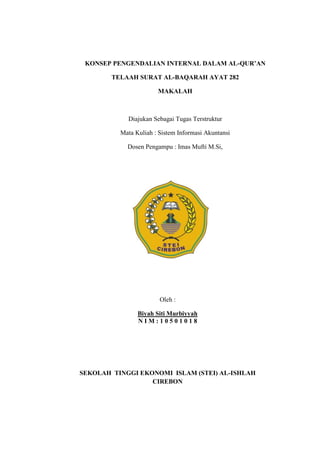 KONSEP PENGENDALIAN INTERNAL DALAM AL-QUR’AN
TELAAH SURAT AL-BAQARAH AYAT 282
MAKALAH

Diajukan Sebagai Tugas Terstruktur
Mata Kuliah : Sistem Informasi Akuntansi
Dosen Pengampu : Imas Mufti M.Si,

Oleh :
Biyah Siti Murbiyyah
NIM:10501018

SEKOLAH TINGGI EKONOMI ISLAM (STEI) AL-ISHLAH
CIREBON

 