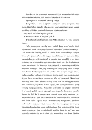 Oleh karena itu, perusahaan harus memikirkan langkah-langkah untuk
melakuakn perlindungan yang memadai terhadap aktiva tersebut.
e) Pengecekan independen terhadap kinerja
Pengecekan secara independen bertujuan untuk menjamin dan
memastikan bahwa transaksi telah diproses secara akurat dan sesuai dengan
kebijakan-kebijakan yang telah ditetapkan pihak manajemen.
C. Interpretasi Surat Al-Baqarah Ayat 282
1. Interpretasi Surat Al-Baqarah Ayat 282
Berikut dituliskan terjemahan surat Al-Baqarah ayat 282 yang kan kita
bahas:
“Hai orang-orang yang beriman, apabila kamu bermu'amalah tidak
secara tunai untuk waktu yang ditentukan, hendaklah kamu menuliskannya.
Dan hendaklah seorang penulis di antara kamu menuliskannya dengan
benar. Dan janganlah penulis enggan menuliskannya sebagaimana Allah
mengajarkannya, meka hendaklah ia menulis, dan hendaklah orang yang
berhutang itu mengimlakkan (apa yang akan ditulis itu), dan hendaklah ia
bertakwa kepada Allah Tuhannya, dan janganlah ia mengurangi sedikitpun
daripada hutangnya. Jika yang berhutang itu orang yang lemah akalnya
atau lemah (keadaannya) atau dia sendiri tidak mampu mengimlakkan,
maka hendaklah walinya mengimlakkan dengan jujur. Dan persaksikanlah
dengan dua orang saksi dari orang-orang lelaki (di antaramu). Jika tak ada
dua oang lelaki, maka (boleh) seorang lelaki dan dua orang perempuan
dari saksi-saksi yang kamu ridhai, supaya jika seorang lupa maka yang
seorang mengingatkannya. Janganlah saksi-saksi itu enggan (memberi
keterangan) apabila mereka dipanggil; dan janganlah kamu jemu menulis
hutang itu, baik kecil maupun besar sampai batas waktu membayarnya.
Yang demikian itu, lebih adil di sisi Allah dan lebih menguatkan persaksian
dan lebih dekat kepada tidak (menimbulkan) keraguanmu. (Tulislah
mu'amalahmu itu), kecuali jika mu'amalah itu perdagangan tunai yang
kamu jalankan di antara kamu, maka tidak ada dosa bagi kamu, (jika) kamu
tidak menulisnya. Dan persaksikanlah apabila kamu berjual beli; dan
janganlah penulis dan saksi saling sulit menyulitkan. Jika kamu lakukan

 