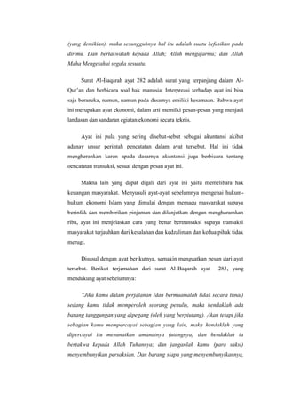 (yang demikian), maka sesungguhnya hal itu adalah suatu kefasikan pada
dirimu. Dan bertakwalah kepada Allah; Allah mengajarmu; dan Allah
Maha Mengetahui segala sesuatu.
Surat Al-Baqarah ayat 282 adalah surat yang terpanjang dalam AlQur’an dan berbicara soal hak manusia. Interpreasi terhadap ayat ini bisa
saja beraneka, namun, namun pada dasarnya emiliki kesamaan. Bahwa ayat
ini merupakan ayat ekonomi, dalam arti memilki pesan-pesan yang menjadi
landasan dan sandaran egiatan ekonomi secara teknis.
Ayat ini pula yang sering disebut-sebut sebagai akuntansi akibat
adanay unsur perintah pencatatan dalam ayat tersebut. Hal ini tidak
mengherankan karen apada dasarnya akuntansi juga berbicara tentang
oencatatan transaksi, sesuai dengan pesan ayat ini.
Makna lain yang dapat digali dari ayat ini yaitu memelihara hak
keuangan masyarakat. Menyusuli ayat-ayat sebelumnya mengenai hukumhukum ekonomi Islam yang dimulai dengan memacu masyarakat supaya
berinfak dan memberikan pinjaman dan dilanjutkan dengan mengharamkan
riba, ayat ini menjelaskan cara yang benar bertransaksi supaya transaksi
masyarakat terjauhkan dari kesalahan dan kedzaliman dan kedua pihak tidak
merugi.
Disusul dengan ayat berikutnya, semakin menguatkan pesan dari ayat
tersebut. Berikut terjemahan dari surat Al-Baqarah ayat

283, yang

mendukung ayat sebelumnya:
“Jika kamu dalam perjalanan (dan bermuamalah tidak secara tunai)
sedang kamu tidak memperoleh seorang penulis, maka hendaklah ada
barang tanggungan yang dipegang (oleh yang berpiutang). Akan tetapi jika
sebagian kamu mempercayai sebagian yang lain, maka hendaklah yang
dipercayai itu menunaikan amanatnya (utangnya) dan hendaklah ia
bertakwa kepada Allah Tuhannya; dan janganlah kamu (para saksi)
menyembunyikan persaksian. Dan barang siapa yang menyembunyikannya,

 