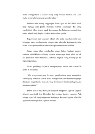 maka sesungguhnya ia adalah orang yang berdosa hatinya; dan Allah
Maha mengetahui apa yang kamu kerjakan.”
Jamiann atau barang tanggungan dalam ayat ini ditekankan untuk
tetap menjaga para pelaku trasnsaksi berbuat kecurangan dan saling
mendzalimi. Akan tetapi, aspek keprcayaan dan kejujuran menjadi tiang
utama sebuah binis, begitu kira-kira pesan dalam ayat ini.
Kepercayaan dan kejujuran adalah nilai etika yang bersumber dari
keimanan yang mendalam dan penghayatan nilai-nilai keimanan tersebut
dalam kehidupan sehari-hari termasuk kegiatan bisnis atau jual beli.
Secara tegas, islam memberikan aturan bahwa kegiatan duniawi
manusia memiliki efek terhadap kegiatan ukhrowinya. Oleh sebab itu, tak
ada pemisahan antara keduanya. Keduanya berjalan saling melengkapi dan
menyempurnakan.
Secara gamblang Al-Qur’an menegaskannya dalam surat Al-Jum’ah
ayat 9 di bawah ini:
“Hai orang-orang yang beriman, apabila diseru untuk menunaikan
sembahyang pada hari Jumat, maka bersegeralah kamu kepada mengingat
Allah dan tinggalkanlah jual beli. Yang demikian itu lebih baik bagimu jika
kamu mengetahui”
Dalam ayat di atas, shalat jum’at adalah interpretasi saja dari kegiatan
ukhrowi yang tidak bisa dilepaskan dari kegiatan duniawi manusia. Pada
intinya, ayat ini mengetengahkan pentingnya ketaatan kepada nilai-nilai
agama dalam menjalakan kegiatan duniawi.

 