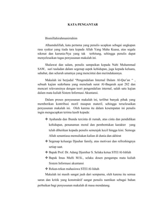 KATA PENGANTAR

Bismillahirahmanirrahim
Alhamdulillah, kata pertama yang penulis ucapkan sebagai ungkapan
rasa syukur yang tiada tara kepada Allah Yang Maha Kuasa, atas segala
nikmat dan karunia-Nya yang tak terhitung, sehingga penulis dapat
menyelesaikan tugas penyusunan makalah ini.
Shalawat dan salam, penulis sampaikan kepada Nabi Muhammad
SAW, suri tauladan dalam segenap aspek kehidupan, juga kepada keluara,
sahabat, dan seluruh umatnya yang mencintai dan merindukannya.
Makalah ini berjudul “Pengendalian Internal Dalam Al-Qur’an “ ,
sebuah kajian sederhana yang menelaah surat Al-Baqarah ayat 282 dan
mencari relevansinya dengan teori pengendalian internal, salah satu kajian
dalam mata kuliah Sistem Informasi Akuntansi.
Dalam proses penyusunan makalah ini, terlibat banyak pihak yang
memberikan kontribusi moril maupun materil, sehingga terselesaikan
penyusunan makalah ini. Oleh karena itu dalam kesempatan ini penulis
ingin mengucapkan terima kasih kepada:
 Ayahanda dan Ibunda tercinta di rumah, atas cinta dan pendidikan
kehidupan, penanaman moral dan pembentukan karakter

yang

telah diberikan kepada penulis semenjak kecil hingga kini. Semoga
Allah senantiasa memuliakan kalian di dunia dan akhirat
 Segenap keluarga Djauhar family, atas motivasi dan refreshingnya
setiap saat.
 Bapak Prof. Dr. Adang Djumhur S. Selaku ketua STEI Al-Ishlah
 Bapak Imas Mufti M.Si., selaku dosen pengampu mata kuliah
Sistem Informasi akuntansi
 Rekan-rekan mahasiswa STEI Al-Ishah
Makalah ini masih sangat jauh dari sempurna, oleh karena itu semua
saran dan kritik yang konstruktif sangat penulis nantikan sebagai bahan
perbaikan bagi penyusunan makalah di masa mendatang.

 