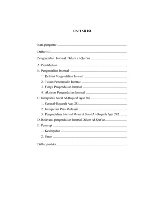 DAFTAR ISI

Kata pengantar ........................................................................................
Daftar isi .................................................................................................
Pengendalian Internal Dalam Al-Qur’an .............................................
A. Pendahuluan ......................................................................................
B. Pengendalian Internal .......................................................................
1. Definisi Pengendalian Internal .....................................................
2. Tujuan Pengendalin Internal ........................................................
3. Fungsi Pengendalian Internal .......................................................
4. Aktivitas Pengendalian Internal ...................................................
C. Interpretasi Surat Al-Baqarah Ayat 282 .............................................
1. Surat Al-Baqarah Ayat 282 ............................................................
2. Interpretasi Para Mufassir ............................................................
3. Pengendalian Internal Menurut Surat Al-Baqarah Ayat 282 .........
D. Relevansi pengendalian Internal Dalam Al-Qur’an ...........................
E. Penutup .............................................................................................
1. Kesimpulan ...................................................................................
2. Saran .............................................................................................
Daftar pustaka .........................................................................................

 