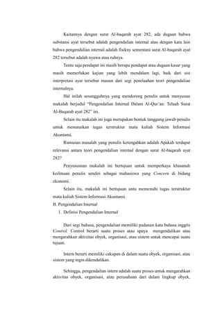 Kaitannya dengan surat Al-baqarah ayat 282, ada dugaan bahwa
substansi ayat tersebut adalah pengendalian internal atau dengan kata lain
bahwa pengendalian internal adalah fisikny sementara surat Al-baqarah ayat
282 tersebut adalah nyawa atau ruhnya.
Tentu saja pendapat ini masih berupa pendapat atau dugaan kasar yang
masih memerlukan kajian yang lebih mendalam lagi, baik dari sisi
interpretasi ayat tersebut mauun dari segi penelaahan teori pengendalian
internalnya.
Hal inilah sesungguhnya yang mendorong penulis untuk menyusun
makalah berjudul “Pengendalian Internal Dalam Al-Qur’an: Telaah Surat
Al-Baqarah ayat 282” ini.
Selain itu makalah ini juga merupakan bentuk tanggung jawab penulis
untuk menunaikan tugas terstruktur mata kuliah Sistem Informasi
Akuntansi.
Rumusan masalah yang penulis ketengahkan adalah Apakah terdapat
relevansi antara teori pengendalian internal dengan surat Al-baqarah ayat
282?
Penyususnan makalah ini bertujuan untuk memperkaya khasanah
keilmuan penulis sendiri sebagai mahasiswa yang Concern di bidang
ekonomi.
Selain itu, makalah ini bertujuan untu memenuhi tugas terstruktur
mata kuliah Sistem Informasi Akuntansi.
B. Pengendalian Internal
1. Definisi Pengendalian Internal
Dari segi bahasa, pengendalian memiliki padanan kata bahasa inggris
Control. Control berarti suatu proses atau upaya mengendalikan atau
mengarahkan aktivitas obyek, organisasi, atau sistem untuk mencapai suatu
tujuan.
Intern berarti memiliki cakupan di dalam suatu obyek, organisasi, atau
sistem yang ingin dikendalikan.
Sehingga, pengendalian intern adalah suatu proses untuk mengarahkan
aktivitas obyek, organisasi, atau perusahaan dari dalam lingkup obyek,

 
