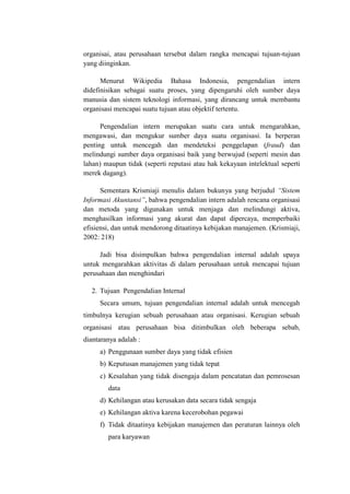 organisai, atau perusahaan tersebut dalam rangka mencapai tujuan-tujuan
yang diinginkan.
Menurut Wikipedia Bahasa Indonesia, pengendalian intern
didefinisikan sebagai suatu proses, yang dipengaruhi oleh sumber daya
manusia dan sistem teknologi informasi, yang dirancang untuk membantu
organisasi mencapai suatu tujuan atau objektif tertentu.
Pengendalian intern merupakan suatu cara untuk mengarahkan,
mengawasi, dan mengukur sumber daya suatu organisasi. Ia berperan
penting untuk mencegah dan mendeteksi penggelapan (fraud) dan
melindungi sumber daya organisasi baik yang berwujud (seperti mesin dan
lahan) maupun tidak (seperti reputasi atau hak kekayaan intelektual seperti
merek dagang).
Sementara Krismiaji menulis dalam bukunya yang berjudul “Sistem
Informasi Akuntansi”, bahwa pengendalian intern adalah rencana organisasi
dan metoda yang digunakan untuk menjaga dan melindungi aktiva,
menghasilkan informasi yang akurat dan dapat dipercaya, memperbaiki
efisiensi, dan untuk mendorong ditaatinya kebijakan manajemen. (Krismiaji,
2002: 218)
Jadi bisa disimpulkan bahwa pengendalian internal adalah upaya
untuk mengarahkan aktivitas di dalam perusahaan untuk mencapai tujuan
perusahaan dan menghindari
2. Tujuan Pengendalian Internal
Secara umum, tujuan pengendalian internal adalah untuk mencegah
timbulnya kerugian sebuah perusahaan atau organisasi. Kerugian sebuah
organisasi atau perusahaan bisa ditimbulkan oleh beberapa sebab,
diantaranya adalah :
a) Penggunaan sumber daya yang tidak efisien
b) Keputusan manajemen yang tidak tepat
c) Kesalahan yang tidak disengaja dalam pencatatan dan pemrosesan
data
d) Kehilangan atau kerusakan data secara tidak sengaja
e) Kehilangan aktiva karena kecerobohan pegawai
f) Tidak ditaatinya kebijakan manajemen dan peraturan lainnya oleh
para karyawan

 