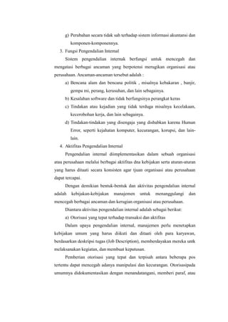 g) Perubahan secara tidak sah terhadap sistem informasi akuntansi dan
komponen-komponennya.
3. Fungsi Pengendalian Internal
Sistem pengendalian internak berfungsi untuk mencegah dan
mengatasi berbagai ancaman yang berpotensi merugikan organisasi atau
perusahaan. Ancaman-ancaman tersebut adalah :
a) Bencana alam dan bencana politik , misalnya kebakaran , banjir,
gempa mi, perang, kerusuhan, dan lain sebagainya.
b) Kesalahan software dan tidak berfungsinya perangkat keras
c) Tindakan atau kejadian yang tidak terduga misalnya kecelakaan,
kecerobohan kerja, dan lain sebagainya.
d) Tindakan-tindakan yang disengaja yang disbabkan karena Human
Error, seperti kejahatan komputer, kecurangan, korupsi, dan lainlain.
4. Aktifitas Pengendalian Internal
Pengendalian internal diimplementasikan dalam sebuah organisasi
atau perusahaan melalui berbagai aktifitas dna kebijakan serta aturan-aturan
yang harus ditaati secara konsisten agar tjuan organisasi atau perusahaan
dapat tercapai.
Dengan demikian bentuk-bentuk dan aktivitas pengendalian internal
adalah

kebijakan-kebijakan

manajemen

untuk

menanggulangi

dan

mencegah berbagai ancaman dan kerugian organisasi atau perusahaan.
Diantara aktivitas pengendalian internal adalah sebagai berikut:
a) Otorisasi yang tepat terhadap transaksi dan aktifitas
Dalam upaya pengendalian internal, manajemen perlu menetapkan
kebijakan umum yang harus diikuti dan ditaati oleh para karyawan,
berdasarkan deskripsi tugas (Job Description), memberdayakan mereka untk
melaksanakan kegiatan, dan membuat keputusan.
Pemberian otorisasi yang tepat dan terpisah antara beberapa pos
tertentu dapat mencegah adanya manipulasi dan kecurangan. Otorisasipada
umumnya didokumentasikan dengan menandatangani, memberi paraf, atau

 