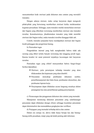 mencantumkan kode otorisasi pada dokumen atau catatan yang mewakili
transaksi.
Dengan adanya otorsasi, maka setiap karyawan dapat mengecek
pihak-pihak yang berwenang memberikan otorisasi ketika melaksanakan
kegiatan perusahaan. Sehingga, suatu transaksi mutlak memerlukan otorisasi
dari bagian yang diberikan wewenang memberikan otorisasi atas transaksi
tersebut. Konsekuensinya, jikaditemukan transaksi yang tidak memiliki
otorisasi dari bagian terkai, maka transaksi tersebut dianggap tidak sah.
Contoh, transaksi penjualan harus mendapatkan otorisasi dari bagian
kredit pelanggan dan pengiriman barang.
b) Pemisahan tugas
Pengendalian internal yang baik menghendaki bahwa tidak ada
seorang yang diberi terlalu banyak wewenang dan tanggung jawab tugas.
Karena kondisi ini sanat potensial terjadinya kecurangan dari karyawan
tersebut.
Pemisahan tugas yang efektif mensyaratkan bahwa fungsi-fungsi
berikut dipisahkan:
 Otorisasi, yaitu persetujuan terhadap transaksi yang akan
dilaksanakan dan keputusan yang akan diambil.
 Pencatatan

mencakup

pembuatan

dokumen

sumber,

pemeliharaanjurnal dan buku besar, pembuatan rekonsiliasi, dan
pembuatan laporan kerja.
 Penyimpanan dapat dilakukan secara langsung misalnya dalam
penanganan kas atau pemeliharaan gudang penyimpanan.

c) Perancangan dan penggunaan dokumen dan catatan yang memadai
Manajemen merancang dokumen pencatatan yang sederhanaagar
pencatatan dapat dilakukan denagn efisien sehingga kesalahan pencatatan
dapat diminimalisir dan memudahkan pengkajian dan verifikasi.
d) Penjagaan yang memadai terhadap aktiva dan catatan
Dalam era semaju ini, aktiva tidak hanya berupa kas dan barangbarang milik peusahaan, tetapi yang tak kalah penting adal informasi.

 