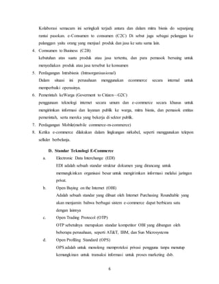 6
Kolaborasi semacam ini seringkali terjadi antara dan dalam mitra bisnis do sepanjang
rantai pasokan. e-Consumen to consumen (C2C) Di sebut juga sebagai pelanggan ke
palanggan yaitu orang yang menjual produk dan jasa ke satu sama lain.
4. Comsumen to Business (C2B)
kebutuhan atas suatu produk atau jasa tertentu, dan para pemasok bersaing untuk
menyediakan produk atau jasa tersebut ke konsumen
5. Perdagangan Intrabisnis (Intraorganisasional)
Dalam situasi ini perusahaan menggunakan ecommerce secara internal untuk
memperbaiki operasinya.
6. Pemerintah keWarga (Goverment to Citizen—G2C)
penggunaan teknologi internet secara umum dan e-commerce secara khusus untuk
mengirimkan informasi dan layanan publik ke warga, mitra bisnis, dan pemasok entitas
pemerintah, serta mereka yang bekerja di sektor publik.
7. Perdagangan Mobile(mobile commerce-m-commerce)
8. Ketika e-commerce dilakukan dalam lingkungan nirkabel, seperti menggunakan telepon
selluler berbelanja.
D. Standar Teknologi E-Commerce
a. Electronic Data Interchange (EDI)
EDI adalah sebuah standar struktur dokumen yang dirancang untuk
memungkinkan organisasi besar untuk mengirimkan informasi melalui jaringan
prívat.
b. Open Buying on the Internet (OBI)
Adalah sebuah standar yang dibuat oleh Internet Purchasing Roundtable yang
akan menjamin bahwa berbagai sistem e-commerce dapat berbicara satu
dengan lainnya
c. Open Trading Protocol (OTP)
OTP sebetulnya merupakan standar kompetitor OBI yang dibangun oleh
beberapa perusahaan, seperti AT&T, IBM, dan Sun Microsystems
d. Open Profiling Standard (OPS)
OPS adalah untuk menolong memproteksi privasi pengguna tanpa menutup
kemungkinan untuk transaksi informasi untuk proses marketing dsb.
 