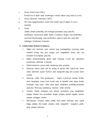 7
e. Secure Socket Layer (SSL).
Protokol ini di disain untuk membangun sebuah saluran yang aman ke server.
f. Secure Electronic Transaction (SET).
g. SET akan mengenkodekan nomor kartu kredit yang di simpan di server
merchant.
h. Truste.
Adalah sebuah partnership dari berbagai perusahaan yang mencoba
membangun kepercayaan public dalam e-commerce dengan cara memberikan
cap Good Housekeeping yang memberikan approve pada situs yang tidak
melanggar kerahasiaan konsumen.
E. Istilah-Istilah Dalam E-Commerce
1. Digital atau electronic cash, metoda yang memungkinkan seseorang untuk
membeli barang atau jasa dengan cara mengirimkan nomor dari satu
komputer ke komputer yang lain.
2. Digital moneyterminologi global untuk berbagai e-cash dan mekanisme
pembayaran elektronik di Internet.
3. Disintermediation proses untuk memotong jalur perantara.
4. Electronic checks pada saat ini sedang di ujicoba oleh CyberCash, sistem
check elektronik seperti PayNow akan mengambil uang dari account check
di bank.
5. Electronic wallet: Pola pembayaran – seperti CyberCash Internet Wallet,
akan menyimpan nomor kartu kredit anda di harddisk anda dalam bentuk
terenkripsi yang aman. Anda akan dapat melakukan pembelian-pembelian
pada situs Web yang mendukung electronic wallet tersebut.
6. Extranet: sebuah kelanjutan dari intranet perusahaan yang mengkaitkan
jaringan internal satu perusahaan dengan jaringan internal supplier mereka
maupun pelanggan mereka.
7. Micropaymet: transaksi dalam jumlah kecil antara beberapa ratus rupiah
hingga puluhan ribu rupiah, misalnya untuk mengambil / mengakses grafik,
game maupun informasi.
 