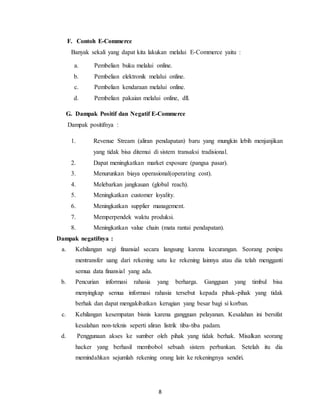 8
F. Contoh E-Commerce
Banyak sekali yang dapat kita lakukan melalui E-Commerce yaitu :
a. Pembelian buku melalui online.
b. Pembelian elektronik melalui online.
c. Pembelian kendaraan melalui online.
d. Pembelian pakaian melalui online, dll.
G. Dampak Positif dan Negatif E-Commerce
Dampak positifnya :
1. Revenue Stream (aliran pendapatan) baru yang mungkin lebih menjanjikan
yang tidak bisa ditemui di sistem transaksi tradisional.
2. Dapat meningkatkan market exposure (pangsa pasar).
3. Menurunkan biaya operasional(operating cost).
4. Melebarkan jangkauan (global reach).
5. Meningkatkan customer loyality.
6. Meningkatkan supplier management.
7. Memperpendek waktu produksi.
8. Meningkatkan value chain (mata rantai pendapatan).
Dampak negatifnya :
a. Kehilangan segi finansial secara langsung karena kecurangan. Seorang penipu
mentransfer uang dari rekening satu ke rekening lainnya atau dia telah mengganti
semua data finansial yang ada.
b. Pencurian informasi rahasia yang berharga. Gangguan yang timbul bisa
menyingkap semua informasi rahasia tersebut kepada pihak-pihak yang tidak
berhak dan dapat mengakibatkan kerugian yang besar bagi si korban.
c. Kehilangan kesempatan bisnis karena gangguan pelayanan. Kesalahan ini bersifat
kesalahan non-teknis seperti aliran listrik tiba-tiba padam.
d. Penggunaan akses ke sumber oleh pihak yang tidak berhak. Misalkan seorang
hacker yang berhasil membobol sebuah sistem perbankan. Setelah itu dia
memindahkan sejumlah rekening orang lain ke rekeningnya sendiri.
 