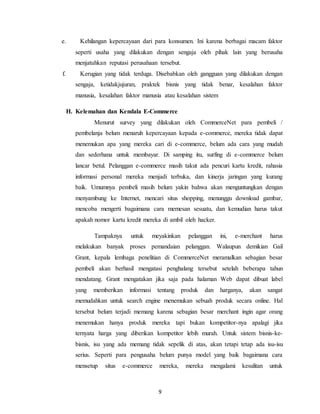 9
e. Kehilangan kepercayaan dari para konsumen. Ini karena berbagai macam faktor
seperti usaha yang dilakukan dengan sengaja oleh pihak lain yang berusaha
menjatuhkan reputasi perusahaan tersebut.
f. Kerugian yang tidak terduga. Disebabkan oleh gangguan yang dilakukan dengan
sengaja, ketidakjujuran, praktek bisnis yang tidak benar, kesalahan faktor
manusia, kesalahan faktor manusia atau kesalahan sistem
H. Kelemahan dan Kendala E-Commerce
Menurut survey yang dilakukan oleh CommerceNet para pembeli /
pembelanja belum menaruh kepercayaan kepada e-commerce, mereka tidak dapat
menemukan apa yang mereka cari di e-commerce, belum ada cara yang mudah
dan sederhana untuk membayar. Di samping itu, surfing di e-commerce belum
lancar betul. Pelanggan e-commerce masih takut ada pencuri kartu kredit, rahasia
informasi personal mereka menjadi terbuka, dan kinerja jaringan yang kurang
baik. Umumnya pembeli masih belum yakin bahwa akan menguntungkan dengan
menyambung ke Internet, mencari situs shopping, menunggu download gambar,
mencoba mengerti bagaimana cara memesan sesuatu, dan kemudian harus takut
apakah nomor kartu kredit mereka di ambil oleh hacker.
Tampaknya untuk meyakinkan pelanggan ini, e-merchant harus
melakukan banyak proses pemandaian pelanggan. Walaupun demikian Gail
Grant, kepala lembaga penelitian di CommerceNet meramalkan sebagian besar
pembeli akan berhasil mengatasi penghalang tersebut setelah beberapa tahun
mendatang. Grant mengatakan jika saja pada halaman Web dapat dibuat label
yang memberikan informasi tentang produk dan harganya, akan sangat
memudahkan untuk search engine menemukan sebuah produk secara online. Hal
tersebut belum terjadi memang karena sebagian besar merchant ingin agar orang
menemukan hanya produk mereka tapi bukan kompetitor-nya apalagi jika
ternyata harga yang diberikan kompetitor lebih murah. Untuk sistem bisnis-ke-
bisnis, isu yang ada memang tidak sepelik di atas, akan tetapi tetap ada isu-isu
serius. Seperti para pengusaha belum punya model yang baik bagaimana cara
mensetup situs e-commerce mereka, mereka mengalami kesulitan untuk
 