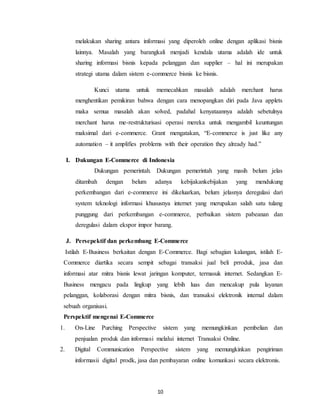 10
melakukan sharing antara informasi yang diperoleh online dengan aplikasi bisnis
lainnya. Masalah yang barangkali menjadi kendala utama adalah ide untuk
sharing informasi bisnis kepada pelanggan dan supplier – hal ini merupakan
strategi utama dalam sistem e-commerce bisnis ke bisnis.
Kunci utama untuk memecahkan masalah adalah merchant harus
menghentikan pemikiran bahwa dengan cara menopangkan diri pada Java applets
maka semua masalah akan solved, padahal kenyataannya adalah sebetulnya
merchant harus me-restrukturisasi operasi mereka untuk mengambil keuntungan
maksimal dari e-commerce. Grant mengatakan, “E-commerce is just like any
automation – it amplifies problems with their operation they already had.”
I. Dukungan E-Commerce di Indonesia
Dukungan pemerintah. Dukungan pemerintah yang masih belum jelas
ditambah dengan belum adanya kebijakankebijakan yang mendukung
perkembangan dari e-commerce ini dikeluarkan, belum jelasnya deregulasi dari
system teknologi informasi khususnya internet yang merupakan salah satu tulang
punggung dari perkembangan e-commerce, perbaikan sistem pabeanan dan
deregulasi dalam ekspor impor barang.
J. Persepektif dan perkembang E-Commerce
Istilah E-Business berkaitan dengan E-Commerce. Bagi sebagian kalangan, istilah E-
Commerce diartika secara sempit sebagai transaksi jual beli prroduk, jasa dan
informasi atar mitra bisnis lewat jaringan komputer, termasuk internet. Sedangkan E-
Business mengacu pada lingkup yang lebih luas dan mencakup pula layanan
pelanggan, kolaborasi dengan mitra bisnis, dan transaksi elektronik internal dalam
sebuah organisasi.
Perspektif mengenai E-Commerce
1. On-Line Purching Perspective sistem yang memungkinkan pembelian dan
penjualan produk dan informasi melalui internet Transaksi Online.
2. Digital Communication Perspective sistem yang memungkinkan pengiriman
informasii digital prodk, jasa dan pembayaran online komunkasi secara elektronis.
 