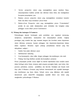 11
3. Service perspective sistem yang memungkinkan upaya menekan biaya,
menyempurnakan kualirtas produk dan informasi instan trkini, dan meningkatkan
kecepatan penyampaian jasa.
4. Business process prspective sistem yang memungkinkan otomatiasai transaksi
bisnis dan aliran kerja otomatisasi proses bisnis
5. Market-of-one Perspective sistm yang memungkinkan proses “Customization”
produk da jasa untuk diadaptasikan pada kebutuhan dan keinginan setiap
pelanggan secara efisien proses Customization
K. Peluang dan tantangan E-Commerce
Perkembangan internet berdampak pada perubahan cara organisasi merancang,
memproses, memproduksi, memasarkan dan menyampaikan produk. Lingkup
persaingan yang semakin luas juga menuntut integrasi dan koordiasi antara departemen
sistem informasi, pemasran, layanan pelanggan, dan departemen-departemen lainnya
dalam organisasi. Beraneka ragam peluang pemanfaatana internet yang bisa
dieksploitasi meliputi :
1. Sumber baru untuk informasi pasar
2. Individualized marketing
3. Cara barumenjalin relasi online dengan pelanggan dan membangun citra merk
4. Peluang baru bagi distribusi produk dan komunikasi pemasran
Proses penyampain produk secara digital via internet diperkirakan akan semakin marak
dalam berbagai sektor bisnis, terutama untuk program perangkat lunak, surat kabar, tiket
pesawat, perbankan, asuransi, pendidikan, dan lain-lain. Sekalipun ada banyak ekali
daya pikat E-Business (Teruama yang berbasis internet)masih ada sejumlah htantangan
atau keterbatasan yag harus diatasi. Sebuah survey yang dilakukan oleh majalah
internetweek pada tahun1998 mengungkap sejumlah faktor non teknis yang
menghambat perkembangan E-Business.
 