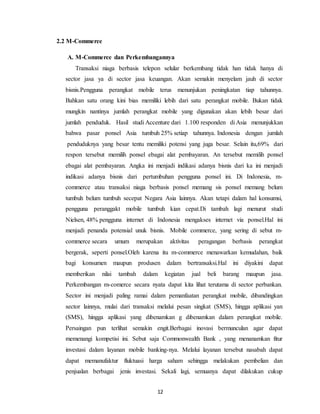 12
2.2 M-Commerce
A. M-Commerce dan Perkembangannya
Transaksi niaga berbasis telepon selular berkembang tidak han tidak hanya di
sector jasa ya di sector jasa keuangan. Akan semakin menyelam jauh di sector
bisnis.Pengguna perangkat mobile terus menunjukan peningkatan tiap tahunnya.
Bahkan satu orang kini bias memiliki lebih dari satu perangkat mobile. Bukan tidak
mungkin nantinya jumlah perangkat mobile yang digunakan akan lebih besar dari
jumlah penduduk. Hasil studi Accenture dari 1.100 responden di Asia menunjukkan
bahwa pasar ponsel Asia tumbuh 25% setiap tahunnya. Indonesia dengan jumlah
penduduknya yang besar tentu memiliki potensi yang juga besar. Selain itu,69% dari
respon tersebut memilih ponsel ebagai alat pembayaran. An tersebut memilih ponsel
ebagai alat pembayaran. Angka ini menjadi indikasi adanya bisnis dari ka ini menjadi
indikasi adanya bisnis dari pertumbuhan pengguna ponsel ini. Di Indonesia, m-
commerce atau transaksi niaga berbasis ponsel memang sis ponsel memang belum
tumbuh belum tumbuh secepat Negara Asia lainnya. Akan tetapi dalam hal konsumsi,
pengguna peranggakt mobile tumbuh kian cepat.Di tambah lagi menurut studi
Nielsen, 48% pengguna internet di Indonesia mengakses internet via ponsel.Hal ini
menjadi penanda potensial unuk bisnis. Mobile commerce, yang sering di sebut m-
commerce secara umum merupakan aktivitas peragangan berbasis perangkat
bergerak, seperti ponsel.Oleh karena itu m-commerce menawarkan kemudahan, baik
bagi konsumen maupun produsen dalam bertransaksi.Hal ini diyakini dapat
memberikan nilai tambah dalam kegiatan jual beli barang maupun jasa.
Perkembangan m-comerce secara nyata dapat kita lihat terutama di sector perbankan.
Sector ini menjadi paling ramai dalam pemanfaatan perangkat mobile, dibandingkan
sector lainnya, mulai dari transaksi melalui pesan singkat (SMS), hingga aplikasi yan
(SMS), hingga aplikasi yang dibenamkan g dibenamkan dalam perangkat mobile.
Persaingan pun terlihat semakin engit.Berbagai inovasi bermunculan agar dapat
memenangi kompetisi ini. Sebut saja Commonwealth Bank , yang menanamkan fitur
investasi dalam layanan mobile banking-nya. Melalui layanan tersebut nasabah dapat
dapat memanufaktur fluktuasi harga saham sehingga melakukan pembelian dan
penjualan berbagai jenis investasi. Sekali lagi, semuanya dapat dilakukan cukup
 