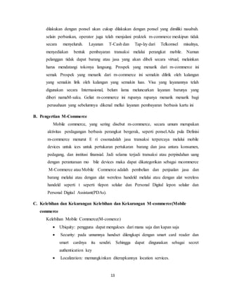 13
dilakukan dengan ponsel ukan cukup dilakukan dengan ponsel yang dimiliki nasabah.
selain perbankan, operator juga telah menjalani praktek m-commerce meskipun tidak
secara menyeluruh. Layanan T-Cash dan Tap-lzy dari Telkomsel misalnya,
menyediakan bentuk pembayaran transaksi melalui perangkat mobile. Namun
pelanggan tidak dapat barang atau jasa yang akan dibeli secara virtual, melainkan
harus mendatangi tokonya langsung. Prospek yang menarik dari m-commerce ini
semak Prospek yang menarik dari m-commerce ini semakin dilirik oleh kalangan
yang semakin lirik oleh kalangan yang semakin luas. Visa yang layanannya telah
digunakan secara Internasional, belum lama meluncurkan layanan barunya yang
diberi namaM-saku. Geliat m-commerce ini rupanya rupanya menarik menarik bagi
perusahaan yang sebelumnya dikenal mellui layanan pembayaran berbasis kartu ini
B. Pengertian M-Commerce
Mobile commerce, yang sering disebut m-commerce, secara umum merupakan
aktivitas perdagangan berbasis perangkat bergerak, seperti ponsel.Ada pula Definisi
m-commerce menurut E ri cssonadalah jasa transaksi terpercaya melalui mobile
devices untuk ices untuk pertukaran pertukaran barang dan jasa antara konsumen,
pedagang, dan institusi finansial. Jadi selama terjadi transaksi atau perpindahan uang
dengan perantaraan mo bile devices maka dapat dikategorikan sebagai mcommerce
M-Commerce atau Mobile Commerce adalah pembelian dan penjualan jasa dan
barang melalui atau dengan alat wereless handeld melalui atau dengan alat wereless
handeld seperti t seperti tlepon selular dan Personal Digital lepon selular dan
Personal Digital Assistant(PDAs).
C. Kelebihan dan Kekurangan Kelebihan dan Kekurangan M-commerce(Mobile
commerce
Kelebihan Mobile Commerce(M-comerce)
 Ubiquity: pengguna dapat mengakses dari mana saja dan kapan saja
 Security: pada umumnya handset dilengkapi dengan smart card reader dan
smart cardnya itu sendiri. Sehingga dapat dingunakan sebagai secret
authentication key
 Localization: memungkinkan diterapkannya location services.
 