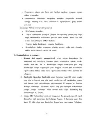 14
 Convenience: ukuran dan berat dari handset membuat pengguna nyaman
dalam bertransaksi.
 Personalization: handphone merupakan perangkat yangbersifat personal,
sehingga memungkinkan untuk menawarkan layanan/produk yang bersifat
personal.
Kekurangan Mobile Commerce(M-comerce)
 Keterbatasan perangkat.
 Tingkat keberagaman perangkat, jaringan dan operating system yang sangat
tinggi, membutuhkan standardisasi platform antara vendor. Antara lain telah
di atasi oleh J2ME(java 2 Micro Editian).
 Tingginy tingkat kehilangan / pencurian handphone.
 Bertambahnya tingkat kerawanan terhadap security ketika data ditransfer
melalui air ata ditransfer melalui air interfac
D. Batasan-batasan m-commerce
1. Standar dari security protocol.Masih belum adanya kesepakatan dan
standarisasi dari metodologi keamaan dalam menggunakan seluruh mobile-
enabled web site. Hal ini berhubungan dengan kepercayaan para peng
berhubungan dengan kepercayaan para pengguna m-com guna m-commerce
seperti dalam aktifitas online merce seperti dalam aktifitas online payment dan
sebagainya
2. Bandwidth. Kapasitas bandwidth untuk Kapasitas bandwidth untuk koneksi
yang ada m koneksi yang ada masih memberikan asih memberikan batasan
bagi batasan bagi perkembangan perkembangan 3G dewasa ini. Sehingga
Sehingga dibeberapa dibeberapa negara yang perkembangan perkembangan
jaringan jaringan internetnya belum modern tidak dapat mendukung bagi
perkembangan 3G tersebut.
3. Lisensi 3G. Kebanyakan lisensi dari penggunaan dan pengembangan 3G masih
ditenderkan oleh pemerintah dari beberapa Negara. Di beberapa negara lain,
lisensi 3G tidak dijual atau ditenderkan dengan harga yang murah. Perbedaan-
 