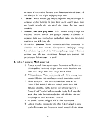 15
perbedaan ini menyebabkan beberapa negara belum dapat dilayani standar 3G
atau walaupun ada tentu dengan harga yang sangat mahal.
4. Transmisi. Batasan transmisi juga menjadi penghambat dari perkembangan m-
commerce tersebut. Beberapa hal yang utama seperti pengaruh cuaca, situasi
dan kondisi geografis dari satu daerah dan batasan dari daya pancar
gelombang.
5. Konsumsi catu daya yang besar. Ketika semakin meningkatkannya atas
kebutuhan bandwith bandwith dari perangkat perangkat m-commerce m-
commerce tentu akan membutuhkan membutuhkan jumlah catu daya/battere
daya/battere yang lebih besar pula
6. Kekecewaan pengguna. Selama perusahaan-perusahaan pengembang m-
commerce masih terus mencoba menyempurnakan teknologinya, tentunya
batasan-batasan yang masih ada tersebut kadangkala dapat mengecewakan para
pengguna yang ada dan mempengaruhi dukungan para pengguna bagi
perkembangan dari m-commerce itu sendiri
E. Sistem M-commerce (Mobile commerce)
1. Terdapat sejumlah besar payment system E-commerce an M-commerce
(Mobile (Mobile commerce), beragam system tersebut disebabkan oleh
faktor-faktor sebagai faktor-faktor sebagai berikut berikut
2. Waktu pembayaran. Waktu pembayaran yg lebih relative terhadap waktu
transaksi(dilakukan pada saatsebelum transaksi atau sesudah transaksi)
3. Jumlah pembayaran. Dapat berupa transaksi besar mapun kecil a.
Transaksi besar Transaksi beras atau transaksi bernilai besar, perlu
dilakukan authentikasi melalui institusi finansial yang terpercaya b.
Transaksi kecil Transaksi kecil atau transaksi bernilai kecil, authentikai
hanya cukup entikai hanya cukup dilakukan pada dilakukan pada level
jaringan operator antara lain melalui SIM Card.
4. Isu Anonim. Identitas pelanggan tidak di ktahui oleh merchant
5. Validasi. Dilakukan secara online atau offline Selain keempat isu utama
tersebut E-commerce dan M-commerce juga di pengaruhi oleh isu lainnya:
 
