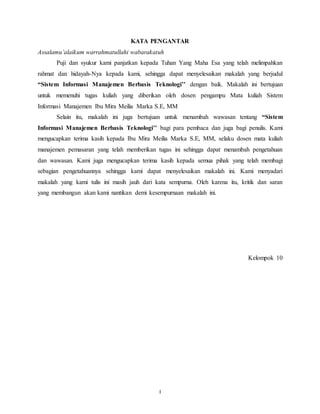 I
KATA PENGANTAR
Assalamu’alaikum warrahmatullahi wabarakatuh
Puji dan syukur kami panjatkan kepada Tuhan Yang Maha Esa yang telah melimpahkan
rahmat dan hidayah-Nya kepada kami, sehingga dapat menyelesaikan makalah yang berjudul
“Sistem Informasi Manajemen Berbasis Teknologi’’ dengan baik. Makalah ini bertujuan
untuk memenuhi tugas kuliah yang diberikan oleh dosen pengampu Mata kuliah Sistem
Informasi Manajemen Ibu Mira Meilia Marka S.E, MM
Selain itu, makalah ini juga bertujuan untuk menambah wawasan tentang “Sistem
Informasi Manajemen Berbasis Teknologi’’ bagi para pembaca dan juga bagi penulis. Kami
mengucapkan terima kasih kepada Ibu Mira Meilia Marka S.E, MM, selaku dosen mata kuliah
manajemen pemasaran yang telah memberikan tugas ini sehingga dapat menambah pengetahuan
dan wawasan. Kami juga mengucapkan terima kasih kepada semua pihak yang telah membagi
sebagian pengetahuannya sehingga kami dapat menyelesaikan makalah ini. Kami menyadari
makalah yang kami tulis ini masih jauh dari kata sempurna. Oleh karena itu, kritik dan saran
yang membangun akan kami nantikan demi kesempurnaan makalah ini.
Kelompok 10
 