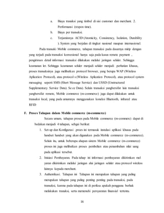 16
a. Biaya tranaksi yang timbul di sisi customer dan merchant. 2.
Performansi (respon time).
b. Biaya per transaksi.
c. Terjaminnya ACID (Atomicity, Consistency, Isolation, Durability
). System yang berjalan di tingkat nasional maupun internasional.
Pada transaki Mobile commerce, tahapan transaksi pada dasarnya mirip dengan
yang terjadi pada transaksi konvesional hanya saja pada kasus remote payment ,
pengiriman detail informasi transaksi dilakukan melalui jaringan seluler. Sehingga
keamanan ler. Sehingga keamanan seluler menjadi seluler menjadi perhatian khusus,
proses transaksinya juga melibatkan protocol browser, yang berupa WAP (Wireless
Aplication Protocol), atau protocol s (Wireless Aplication Protocol), atau protocol system
messaging seperti SMS (Short Message Service) dan USSD (Unstructured
Supplementary Service Data). Se ce Data). Selain transaksi yangbersifat lain transaksi
yangbersifat remote, Mobile commerce (m-commerce) juga dapat dilakukan untuk
transaksi local, yang pada umumnya menggunakan koneksi Bluetooth, infrared atau
RFID
F. Proses Tahapan dalam Mobile commerce (m-commerce)
Secara umum, tahapan proses pada Mobile commerce (m-commerc) dapat di
bedakan menjadi 4 tahapan, sebgai berikut:
1. Set-up dan Konfigurasi .proes ini termasuk instalasi aplikasi khusus pada
handset handset yang akan digunakan pada Mobile commerce (m-commerce).
Selain itu, untuk beberapa ahapan sistem Mobile commerce (m-commerce)
proses ini juga melibatkan proses pembelian atau penambahan nilai uang
pada aplikasi tersebut.
2. Inisiasi Pembayaran. Pada tahap ini informasi pembayaran dikirimkan mel
yaran dikirimkan melalui jaringan alui jaringan seluler atau protocol wireless
lainnya kepada merchant.
3. Authentikasi. Tahapan ini Tahapan ini merupakan tahapan yang paling
merupakan tahapan yang paling penting penting pada transaksi, pada
transaksi, karena pada tahapan ini di periksa apakah pengguna berhak
melakukan tranaksi, serta memenuhi persyaratan finansial tertentu.
 