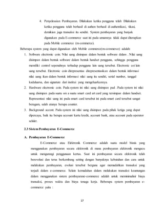 17
4. Penyelesaian Pembayaran. Dilakukan ketika pengguna telah Dilakukan
ketika pengguna telah berhasil di authen berhasil di authentikasi, tikasi,
demikian juga transaksi itu sendiri. System pembayaran yang banyak
digunakan pada E-commerce saat ini pada umumnya tidak dapat diterapkan
pada Mobile commerce (m-commerce).
Beberapa system yang dapat digunakan oleh Mobile commerce(m-commerce) adalah:
1. Software electronic coin. Nilai uang disimpan dalam bentuk software dalam . Nilai uang
disimpan dalam bentuk software dalam bentuk handset pengguna, sehingga pengguna
memiliki control sepenuhnya terhadap pengguna lain uang tersebut. Electronic coi lain
uang tersebut. Electronic coin direpresentas direpresentasikan dalam bentuk informasi
nilai uang ikan dalam bentuk informasi nilai uang itu sendiri, serial number, tanggal
kadaluarsa, dan signature dari institui yang mengeluarkannya.
2. Hardware electronic coin. Pada system ini nilai uang disimpan pad . Pada system ini nilai
uang disimpan pada suatu sm a suatu smart card art card yang tersimpan dalam handset.
Representasi nilai uang ini pada smart card tersebut ini pada smart card tersebut sangat
beragam, salah atunya berupa counter.
3. Background accont. Pada system ini nilai uang disimpan pada pihak ketiga yang dapat
dipercaya, baik itu berupa account kartu kredit, account bank, atau account pada operator
seluler.
2.3 Sistem Pembayaran E-Commerce
A. Pembayaran E-Commerce
E-Commerce atau Elektronik Commerce adalah suatu model bisnis yang
menggunakan pembayaran secara elektronik di mana pembayaran elektronik mengacu
untuk mengurangi penggunaan kertas. Saat ini pembayaran secara elektronik telah
berevolusi dan terus berkembang seiring dengan banyaknya kebutuhan dan cara untuk
melakukan pembayaran, evolusi tersebut berguna agar memudahkan transaksi yang
terjadi dalam e-commerce. Selain kemudahan dalam melakukan transaksi keuntungan
dalam menggunakan sistem pembayarane-commerce adalah untuk meminimalisir biaya
transaksi, proses waktu dan biaya tenaga kerja. Beberapa system pembayaran e-
commerce yaitu :
 