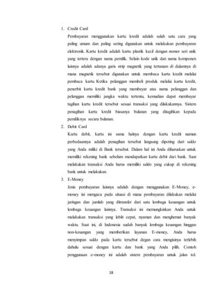 18
1. Credit Card
Pembayaran menggunakan kartu kredit adalah salah satu cara yang
paling umum dan paling sering digunakan untuk melakukan pembayaran
elektronik. Kartu kredit adalah kartu plastik kecil dengan nomor seri unik
yang tertera dengan nama pemilik. Selain kode unik dan nama komponen
lainnya adalah adanya garis strip magnetik yang tertanam di dalamnya di
mana magnetik tersebut digunakan untuk membaca kartu kredit melalui
pembaca kartu. Ketika pelanggan membeli produk melalui kartu kredit,
penerbit kartu kredit bank yang membayar atas nama pelanggan dan
pelanggan memiliki jangka waktu tertentu, kemudian dapat membayar
tagihan kartu kredit tersebut sesuai transaksi yang dilakukannya. Sistem
penagihan kartu kredit biasanya bulanan yang ditagihkan kepada
pemiliknya secara bulanan.
2. Debit Card
Kartu debit, kartu ini sama halnya dengan kartu kredit namun
perbedaannya adalah penagihan tersebut langsung dipoting dari saldo
yang Anda miliki di Bank tersebut. Dalam hal ini Anda diharuskan untuk
memiliki rekening bank sebelum mendapatkan kartu debit dari bank. Saat
melakukan transaksi Anda harus memiliki saldo yang cukup di rekening
bank untuk melakukan.
3. E-Money
Jenis pembayaran lainnya adalah dengan menggunakan E-Money, e-
money ini mengacu pada situasi di mana pembayaran dilakukan melalui
jaringan dan jumlah yang ditransfer dari satu lembaga keuangan untuk
lembaga keuangan lainnya. Transaksi ini memungkinkan Anda untuk
melakukan transaksi yang lebih cepat, nyaman dan menghemat banyak
waktu. Saat ini, di Indonesia sudah banyak lembaga keuangan hinggan
non-keuangan yang memberikan layanan E-money, Anda harus
menyimpan saldo pada kartu tersebut degan cara mengisinya terlebih
dahulu sesuai dengan kartu dan bank yang Anda pilih. Contoh
penggunaan e-money ini adalah sistem pembayaran untuk jalan tol.
 