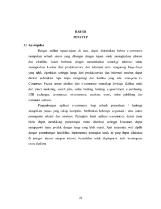 21
BAB III
PENUTUP
3.1 Kesimpulan
Dengan melihat tujuan-tujuan di atas, dapat disimpulkan bahwa e-commerce
merupakan sebuah sistem yang dibangun dengan tujuan untuk meningkatkan efisiensi
dan efektifitas dalam berbisnis dengan memanfaatkan teknologi informasi untuk
meningkatkan kualitas dari produk/service dan informasi serta mengurangi biaya-biaya
yang tidak diperlukan sehingga harga dari produk/service dan informasi tersebut dapat
ditekan sedemikian rupa tanpa mengurangi dari kualitas yang ada. Jenis-jenis E-
Commerce Secara umum aktifitas dari e-commerce mencakup berbagai aktifitas mulai
dari direct marketing, search jobs, online banking, banking, e-government, e-purchasing,
B2B exchanges, ccommerce, m-commerce, auctions, travel, online publishing dan
consumer services.
Pengembangan aplikasi e-commerce bagi sebuah perusahaan / lembaga
merupakan proses yang cukup kompleks. Melibatkan beberapa organisasi / situs dalam
penanganan sekuriti dan otorisasi. Perangkat lunak aplikasi e-commerce dalam dunia
bisnis dapat mendukung pemotongan rantai distribusi sehingga konsumen dapat
memperoleh suatu produk dengan harga yang lebih murah. Jenis antarmuka web dipilih
dengan pertimbangan fleksibilitas implementasi perangkat lunak ini yang dapat dilakukan
di jaringan intranet maupun internet, kemudahan untuk deployment, serta kemampuan
cross platform.
 