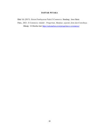 22
DAFTAR PUTAKA
Rhiel Id. (2017). Sistem Pembayaran Pada E-Commerce. Bandung: Jawa Barat.
Putra., 2021. E-Commerce Adalah : Pengertian, Manfaat, sejarah, Jenis dan Contohnya.
Dikutip 18 Oktober dari https://salamadian.com/pengertian-e-commerce/
 