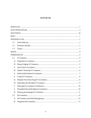 II
DAFTAR ISI
MAKALAH .................................................................................................................................... 1
KATA PENGANTAR .....................................................................................................................I
DAFTAR ISI...................................................................................................................................II
BAB 1 ............................................................................................................................................. 1
PENDAHULUAN .......................................................................................................................... 1
1.1 Latar belakang.................................................................................................................. 1
1.2 Rumusan masalah............................................................................................................. 2
1.3 Tujuan............................................................................................................................... 3
BAB II............................................................................................................................................. 4
PEMBAHASAN ............................................................................................................................. 4
2.1 E-Commerce..................................................................................................................... 4
A. Pengertian E-commerce ................................................................................................... 4
B. Ruang Lingkup E-Commerce........................................................................................... 5
C. Jenis-Jenis E-Commerce .................................................................................................. 5
D. Standar Teknologi E-Commerce...................................................................................... 6
E. Istilah-Istilah Dalam E-Commerce................................................................................... 7
F. Contoh E-Commerce........................................................................................................ 8
G. Dampak Positif dan Negatif E-Commerce....................................................................... 8
H. Kelemahan dan Kendala E-Commerce ............................................................................ 9
I. Dukungan E-Commerce di Indonesia ............................................................................ 10
J. Persepektif dan perkembang E-Commerce.................................................................... 10
K. Peluang dan tantangan E-Commerce ............................................................................. 11
2.2 M-Commerce ................................................................................................................. 12
A. M-Commerce dan Perkembangannya ............................................................................ 12
B. Pengertian M-Commerce ............................................................................................... 13
 