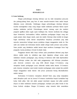 1
BAB 1
PENDAHULUAN
1.1 Latar belakang
Dengan perkembangan teknologi informasi saat ini, telah menciptakan jenis-jenis
dan peluang-peluang bisnis yang baru di mana transaksi-transaksi bisnis makin banyak
dilakukan secara elektronika. Sehubungan dengan perkembangan teknologi informasi
tersebut memungkinkan setiap orang dengan mudah melakukan perbuatan hukum seperti
misalnya melakukan jual-beli. Perkembangan internet memang cepat dan memberi
pengaruh signifikan dalam segala aspek kehidupan kita. Internet membantu kita sehingga
dapat berinteraksi, berkomunikasi, bahkan melakukan perdagangan dengan orang dari
segala penjuru dunia dengan murah, cepat dan mudah. beberapa tahun terakhir ini dengan
begitu merebaknya media internet menyebabkan banyaknya perusahaan yang mulai
mencoba menawarkan berbagai macam produknya dengan menggunakan media ini. Dan
salah satu manfaat dari keberadaan internet adalah sebagai media promosi suatu produk.
Suatu produk yang dionlinekan melalui internet dapat membawa keuntungan besar bagi
pengusaha karena produknya di kenal di seluruh dunia.
Penggunaan internet tidak hanya terbatas pada pemanfaatan informasi yang dapat
diakses melalui media ini, melainkan juga dapat digunakan sebagai sarana untuk
melakukan transaksi perdagangan yang sekarang di Indonesia telah mulai diperkenalkan
melalui beberapa seminar dan telah mulai penggunaannya oleh beberapa perusahaan
yaitu electronic commerce atau yang lebih dikenal dengan E-Commerce, yang
merupakan bentuk perdagangan secara elektronik melalui media internet. E-Commerce
pada dasarnya merupakan suatu kontak transaksi perdagangan antara penjual dan pembeli
dengan menggunakan media internet. Jadi proses pemesanan barang dikomunikasikan
melalui internet.
Keberadaan E-Commerce merupakan alternatif bisnis yang cukup menjanjikan
untuk diterapkan pada saat ini, karena E-Commerce memberikan banyak kemudahan bagi
kedua belah pihak, baik dari pihak penjual (merchant) maupun dari pihak pembeli
(buyer) di dalam melakukan transaksi perdagangan, meskipun para pihak berada di dua
benua berbeda sekalipun. Dengan E-Commerce setiap transaksi tidak memerlukan
 