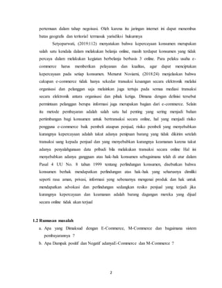 2
pertemuan dalam tahap negoisasi. Oleh karena itu jaringan internet ini dapat menembus
batas geografis dan teritorial termasuk yurisdiksi hukumnya
Setyoparwati, (2019:112) menyatakan bahwa kepercayaan konsumen merupakan
salah satu kendala dalam melakukan belanja online, masih terdapat konsumen yang tidak
percaya dalam melakukan kegiatan berbelanja berbasis 3 online. Para pelaku usaha e-
commerce harus memberikan pelayanan dan kualitas, agar dapat menciptakan
kepercayaan pada setiap konsumen. Menurut Noviarni, (2018:24) menjelaskan bahwa
cakupan e-commerce tidak hanya sekedar transaksi keuangan secara elektronik melalui
organisasi dan pelanggan saja melainkan juga tertuju pada semua mediasi transaksi
secara elektronik antara organisasi dan pihak ketiga. Dimana dengan definisi tersebut
permintaan pelanggan berupa informasi juga merupakan bagian dari e-commerce. Selain
itu metode pembayaran adalah salah satu hal penting yang sering menjadi bahan
pertimbangan bagi konsumen untuk bertransaksi secara online, hal yang menjadi risiko
pengguna e-commerce baik pembeli ataupun penjual, risiko pembeli yang menyebabkan
kurangnya kepercayaan adalah takut adanya penipuan barang yang tidak dikirim setelah
transaksi uang kepada penjual dan yang menyebabkan kurangnya keamanan karena takut
adanya penyalahgunaan data pribadi bila melakukan transaksi secara online Hal ini
menyebabkan adanya gangguan atas hak-hak konsumen sebagaimana telah di atur dalam
Pasal 4 UU No. 8 tahun 1999 tentang perlindungan konsumen, disebutkan bahwa
konsumen berhak mendapatkan perlindungan atas hak-hak yang seharusnya dimiliki
seperti rasa aman, privasi, informasi yeng sebenarnya mengenai produk dan hak untuk
mendapatkan advokasi dan perlindungan sedangkan resiko penjual yang terjadi jika
kurangnya kepercayaan dan keamanan adalah barang dagangan mereka yang dijual
secara online tidak akan terjual
1.2 Rumusan masalah
a. Apa yang Dimaksud dengan E-Commerce, M-Commerce dan bagaimana sistem
pembayarannya ?
b. Apa Dampak positif dan Negatif adanyaE-Commerce dan M-Commerce ?
 