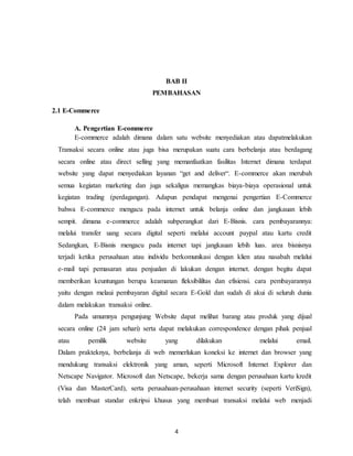 4
BAB II
PEMBAHASAN
2.1 E-Commerce
A. Pengertian E-commerce
E-commerce adalah dimana dalam satu website menyediakan atau dapatmelakukan
Transaksi secara online atau juga bisa merupakan suatu cara berbelanja atau berdagang
secara online atau direct selling yang memanfaatkan fasilitas Internet dimana terdapat
website yang dapat menyediakan layanan “get and deliver“. E-commerce akan merubah
semua kegiatan marketing dan juga sekaligus memangkas biaya-biaya operasional untuk
kegiatan trading (perdagangan). Adapun pendapat mengenai pengertian E-Commerce
bahwa E-commerce mengacu pada internet untuk belanja online dan jangkauan lebih
sempit. dimana e-commerce adalah subperangkat dari E-Bisnis. cara pembayarannya:
melalui transfer uang secara digital seperti melalui account paypal atau kartu credit
Sedangkan, E-Bisnis mengacu pada internet tapi jangkauan lebih luas. area bisnisnya
terjadi ketika perusahaan atau individu berkomunikasi dengan klien atau nasabah melalui
e-mail tapi pemasaran atau penjualan di lakukan dengan internet. dengan begitu dapat
memberikan keuntungan berupa keamanan fleksibililtas dan efisiensi. cara pembayarannya
yaitu dengan melaui pembayaran digital secara E-Gold dan sudah di akui di seluruh dunia
dalam melakukan transaksi online.
Pada umumnya pengunjung Website dapat melihat barang atau produk yang dijual
secara online (24 jam sehari) serta dapat melakukan correspondence dengan pihak penjual
atau pemilik website yang dilakukan melalui email.
Dalam prakteknya, berbelanja di web memerlukan koneksi ke internet dan browser yang
mendukung transaksi elektronik yang aman, seperti Microsoft Internet Explorer dan
Netscape Navigator. Microsoft dan Netscape, bekerja sama dengan perusahaan kartu kredit
(Visa dan MasterCard), serta perusahaan-perusahaan internet security (seperti VeriSign),
telah membuat standar enkripsi khusus yang membuat transaksi melalui web menjadi
 