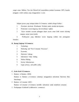 5
sangat aman. Bahkan, Visa dan MasterCard menyediakan jaminan keamanan 100% kepada
pengguna credit cardnya yang menggunakan e-com.
Adapun proses yang terdapat dalam E-Commerce adalah sebagai berikut :
1. Presentasi electronis (Pembuatan Website) untuk produk dan layanan.
2. Pemesanan secara langsung dan tersedianya tagihan.
3. Secar otomatis account pelanggan dapat secara aman (baik nomor rekening
maupun nomor kartu kredit).
4. Pembayaran yang dilakukan secara langsung (online) dan penanganan
transaksi.
B. Ruang Lingkup E-Commerce
1. Technology.
2. Marketing and “New Consumer Processes”.
3. Economic.
4. Electronic Linkage.
5. Information Value Adding.
6. Market Making.
7. Service Infrastructure.
8. Legal, privacy, and public policy
C. Jenis-Jenis E-Commerce
1. Business to Business (B2B)
Business to Business e-Commerce umumnya menggunakan mekanisme Electronic Data
Interchange
2. Business to Consumer (B2C)
Business to Consumer e-Commerce memiliki mekanisme untuk mendekati consumer.
3. Perdagangan Kolabratif (collaborative commerce)
 
