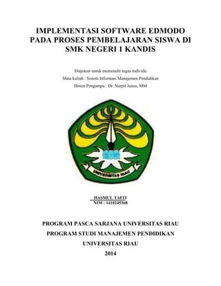 IMPLEMENTASI SOFTWARE EDMODO 
PADA PROSES PEMBELAJARAN SISWA DI 
SMK NEGERI 1 KANDIS 
Diajukan untuk memenuhi tugas individu 
Mata kuliah : Sistem Informasi Manajemen Pendidikan 
Dosen Pengampu : Dr. Nurpit Junus, MM 
HASMUL TAFIT 
NIM : 1410245368 
PROGRAM PASCA SARJANA UNIVERSITAS RIAU 
PROGRAM STUDI MANAJEMEN PENDIDIKAN 
UNIVERSITAS RIAU 
2014 
 