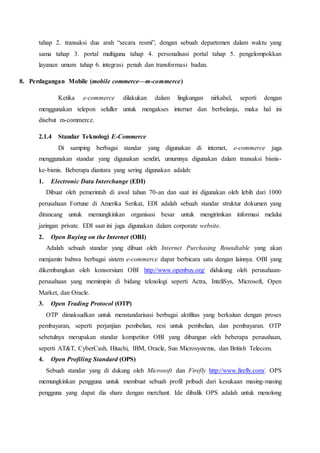 tahap 2. transaksi dua arah “secara resmi”, dengan sebuah departemen dalam waktu yang
sama tahap 3. portal multiguna tahap 4. personalisasi portal tahap 5. pengelompokkan
layanan umum tahap 6. integrasi penuh dan transformasi badan.
8. Perdagangan Mobile (mobile commerce—m-commerce)
Ketika e-commerce dilakukan dalam lingkungan nirkabel, seperti dengan
menggunakan telepon seluller untuk mengakses internet dan berbelanja, maka hal ini
disebut m-commerce.
2.1.4 Standar Teknologi E-Commerce
Di samping berbagai standar yang digunakan di internet, e-commerce juga
menggunakan standar yang digunakan sendiri, umumnya digunakan dalam transaksi bisnis-
ke-bisnis. Beberapa diantara yang sering digunakan adalah:
1. Electronic Data Interchange (EDI)
Dibuat oleh pemerintah di awal tahun 70-an dan saat ini digunakan oleh lebih dari 1000
perusahaan Fortune di Amerika Serikat, EDI adalah sebuah standar struktur dokumen yang
dirancang untuk memungkinkan organisasi besar untuk mengirimkan informasi melalui
jaringan private. EDI saat ini juga digunakan dalam corporate website.
2. Open Buying on the Internet (OBI)
Adalah sebuah standar yang dibuat oleh Internet Purchasing Roundtable yang akan
menjamin bahwa berbagai sistem e-commerce dapat berbicara satu dengan lainnya. OBI yang
dikembangkan oleh konsorsium OBI http://www.openbuy.org/ didukung oleh perusahaan-
perusahaan yang memimpin di bidang teknologi seperti Actra, InteliSys, Microsoft, Open
Market, dan Oracle.
3. Open Trading Protocol (OTP)
OTP dimaksudkan untuk menstandarisasi berbagai aktifitas yang berkaitan dengan proses
pembayaran, seperti perjanjian pembelian, resi untuk pembelian, dan pembayaran. OTP
sebetulnya merupakan standar kompetitor OBI yang dibangun oleh beberapa perusahaan,
seperti AT&T, CyberCash, Hitachi, IBM, Oracle, Sun Microsystems, dan British Telecom.
4. Open Profiling Standard (OPS)
Sebuah standar yang di dukung oleh Microsoft dan Firefly http://www.firefly.com/. OPS
memungkinkan pengguna untuk membuat sebuah profil pribadi dari kesukaan masing-masing
pengguna yang dapat dia share dengan merchant. Ide dibalik OPS adalah untuk menolong
 