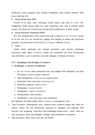 memproteksi privasi pengguna tanpa menutup kemungkinan untuk transaksi informasi untuk
proses marketing dsb.
5. Secure Socket Layer (SSL)
Protokol ini di disain untuk membangun sebuah saluran yang aman ke server. SSL
menggunakan teknik enkripsi public key untuk memproteksi data yang di kirimkan melalui
Internet. SSL dibuat oleh Netscape tapi sekarang telah di publikasikan di public domain.
6. Secure Electronic Transaction (SET)
SET akan mengenkodekan nomor kartu kredit yang di simpan di server merchant. Standar
ini di buat oleh Visa dan MasterCard, sehingga akan langsung di dukung oleh masyarakat
perbankan. Ujicoba pertama kali dari SET di e-commerce dilakukan di Asia.
7. Truste
Adalah sebuah partnership dari berbagai perusahaan yang mencoba membangun
kepercayaan public dalam e-commerce dengan cara memberikan cap Good Housekeeping
yang memberikan approve pada situs yang tidak melanggar kerahasiaan konsumen.
2.1.5 Keuntungan Dan Kerugian E-Commerce
1. Keuntungan e-commerce di antaranya:
a. Revenue Stream (aliran pendapatan) baru yang mungkin lebih menjanjikan yang tidak
bisa ditemui di sistem transaksi tradisional.
b. Dapat meningkatkan market exposure (pangsa pasar).
c. Menurunkan biaya operasional (operating cost).
d. Melebarkan jangkauan (global reach).
e. Meningkatkan customer loyality.
f. Meningkatkan supplier management.
g. Memperpendek waktu produksi.
h. Meningkatkan value chain (mata rantai pendapatan).
Jika dipandang dari pelaku-pelaku dalam e-commerce, keuntungannya yaitu:
a. Bagi Perusahaan, memperpendek jarak, perluasan pasar, perluasan jeringan mitra bisnis dan
efisiensi, dengan kata lain mempercepat pelayanan ke pelanggan, dan pelayanan lebih
responsif, serta mengurangi biaya-biaya yang berhubungan dengan kertas, seperti biaya pos
surat, pencetakan, report, dan sebagainya sehingga dapat meningkatkan pendapatan.
b. Bagi Konsumen, efektif, aman secara fisik dan flexible.
 
