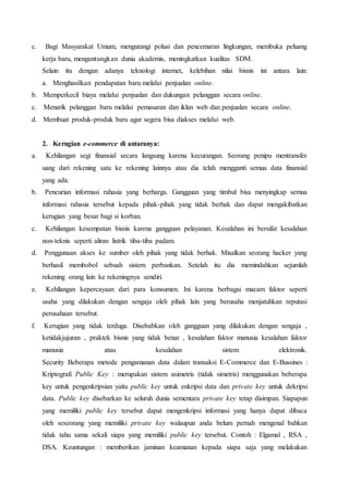 c. Bagi Masyarakat Umum, mengurangi polusi dan pencemaran lingkungan, membuka peluang
kerja baru, menguntungkan dunia akademis, meningkatkan kualitas SDM.
Selain itu dengan adanya teknologi internet, kelebihan nilai bisnis ini antara lain:
a. Menghasilkan pendapatan baru melalui penjualan online.
b. Memperkecil biaya melalui penjualan dan dukungan pelanggan secara online.
c. Menarik pelanggan baru melalui pemasaran dan iklan web dan penjualan secara online.
d. Membuat produk-produk baru agar segera bisa diakses melalui web.
2. Kerugian e-commerce di antaranya:
a. Kehilangan segi finansial secara langsung karena kecurangan. Seorang penipu mentransfer
uang dari rekening satu ke rekening lainnya atau dia telah mengganti semua data finansial
yang ada.
b. Pencurian informasi rahasia yang berharga. Gangguan yang timbul bisa menyingkap semua
informasi rahasia tersebut kepada pihak-pihak yang tidak berhak dan dapat mengakibatkan
kerugian yang besar bagi si korban.
c. Kehilangan kesempatan bisnis karena gangguan pelayanan. Kesalahan ini bersifat kesalahan
non-teknis seperti aliran listrik tiba-tiba padam.
d. Penggunaan akses ke sumber oleh pihak yang tidak berhak. Misalkan seorang hacker yang
berhasil membobol sebuah sistem perbankan. Setelah itu dia memindahkan sejumlah
rekening orang lain ke rekeningnya sendiri.
e. Kehilangan kepercayaan dari para konsumen. Ini karena berbagai macam faktor seperti
usaha yang dilakukan dengan sengaja oleh pihak lain yang berusaha menjatuhkan reputasi
perusahaan tersebut.
f. Kerugian yang tidak terduga. Disebabkan oleh gangguan yang dilakukan dengan sengaja ,
ketidakjujuran , praktek bisnis yang tidak benar , kesalahan faktor manusia kesalahan faktor
manusia atau kesalahan sistem elektronik.
Security Beberapa metode pengamanan data dalam transaksi E-Commerce dan E-Bussines :
Kriptografi Public Key : merupakan sistem asimetris (tidak simetris) menggunakan beberapa
key untuk pengenkripsian yaitu public key untuk enkripsi data dan private key untuk dekripsi
data. Public key disebarkan ke seluruh dunia sementara private key tetap disimpan. Siapapun
yang memiliki public key tersebut dapat mengenkripsi informasi yang hanya dapat dibaca
oleh seseorang yang memiliki private key walaupun anda belum pernah mengenal bahkan
tidak tahu sama sekali siapa yang memiliki public key tersebut. Contoh : Elgamal , RSA ,
DSA. Keuntungan : memberikan jaminan keamanan kepada siapa saja yang melakukan
 